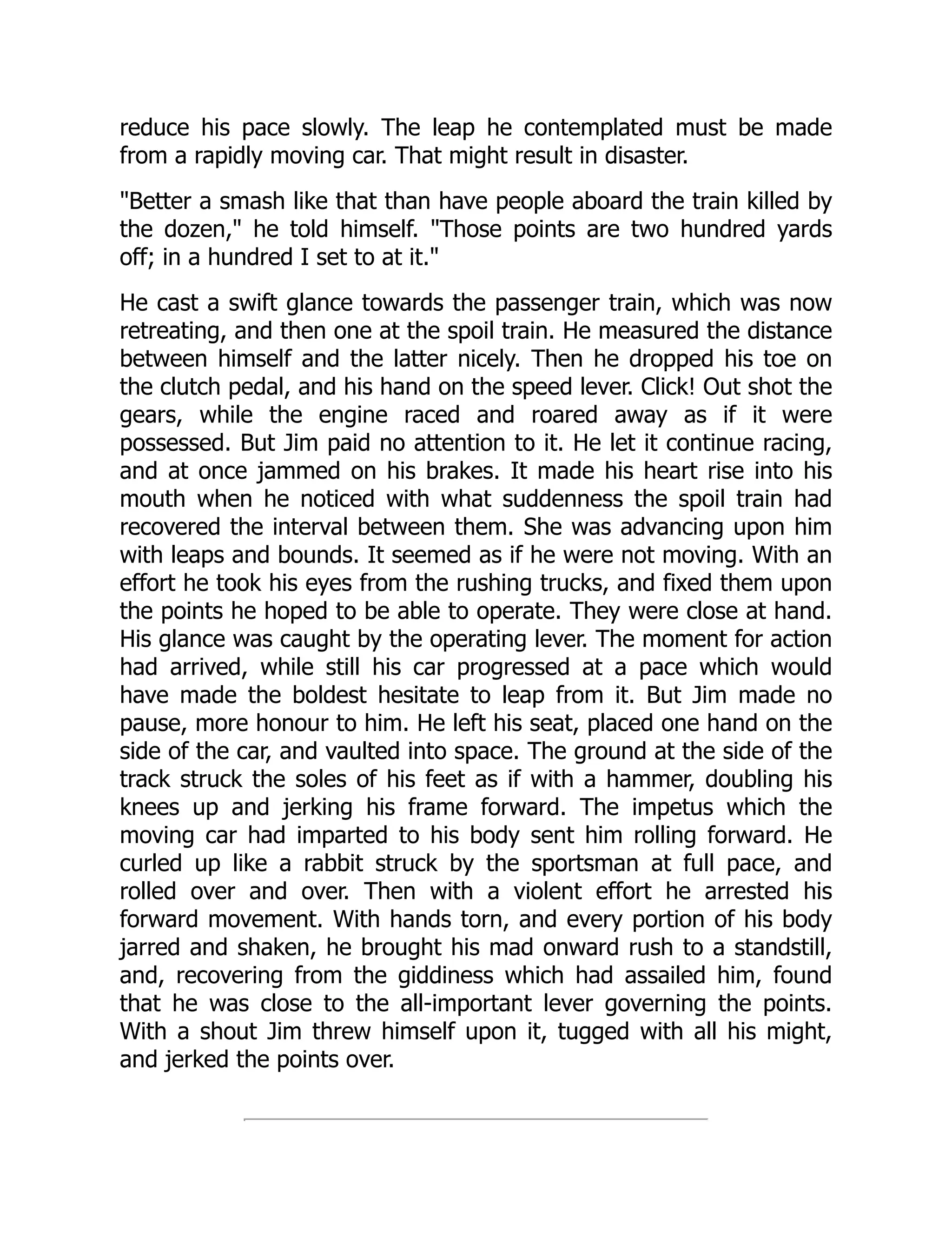 reduce his pace slowly. The leap he contemplated must be made
from a rapidly moving car. That might result in disaster.
Better a smash like that than have people aboard the train killed by
the dozen, he told himself. Those points are two hundred yards
off; in a hundred I set to at it.
He cast a swift glance towards the passenger train, which was now
retreating, and then one at the spoil train. He measured the distance
between himself and the latter nicely. Then he dropped his toe on
the clutch pedal, and his hand on the speed lever. Click! Out shot the
gears, while the engine raced and roared away as if it were
possessed. But Jim paid no attention to it. He let it continue racing,
and at once jammed on his brakes. It made his heart rise into his
mouth when he noticed with what suddenness the spoil train had
recovered the interval between them. She was advancing upon him
with leaps and bounds. It seemed as if he were not moving. With an
effort he took his eyes from the rushing trucks, and fixed them upon
the points he hoped to be able to operate. They were close at hand.
His glance was caught by the operating lever. The moment for action
had arrived, while still his car progressed at a pace which would
have made the boldest hesitate to leap from it. But Jim made no
pause, more honour to him. He left his seat, placed one hand on the
side of the car, and vaulted into space. The ground at the side of the
track struck the soles of his feet as if with a hammer, doubling his
knees up and jerking his frame forward. The impetus which the
moving car had imparted to his body sent him rolling forward. He
curled up like a rabbit struck by the sportsman at full pace, and
rolled over and over. Then with a violent effort he arrested his
forward movement. With hands torn, and every portion of his body
jarred and shaken, he brought his mad onward rush to a standstill,
and, recovering from the giddiness which had assailed him, found
that he was close to the all-important lever governing the points.
With a shout Jim threw himself upon it, tugged with all his might,
and jerked the points over.
 
