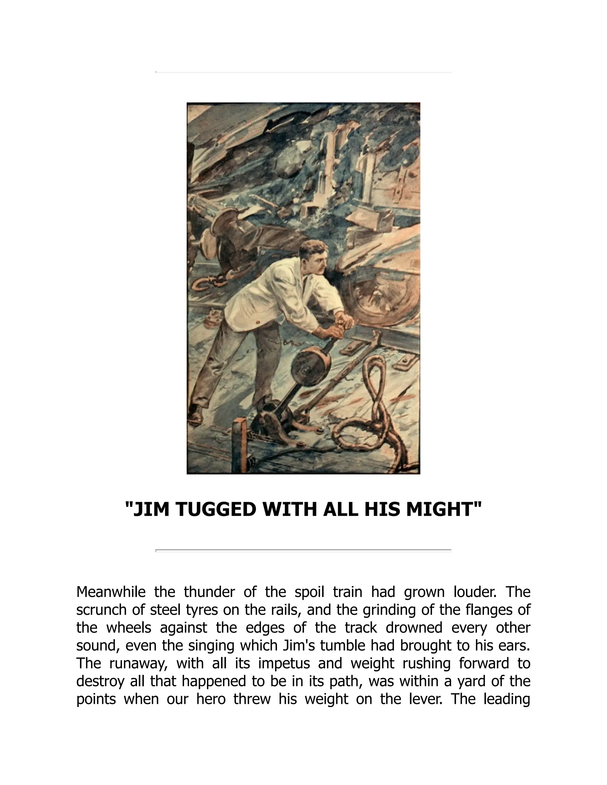 JIM TUGGED WITH ALL HIS MIGHT
Meanwhile the thunder of the spoil train had grown louder. The
scrunch of steel tyres on the rails, and the grinding of the flanges of
the wheels against the edges of the track drowned every other
sound, even the singing which Jim's tumble had brought to his ears.
The runaway, with all its impetus and weight rushing forward to
destroy all that happened to be in its path, was within a yard of the
points when our hero threw his weight on the lever. The leading
 