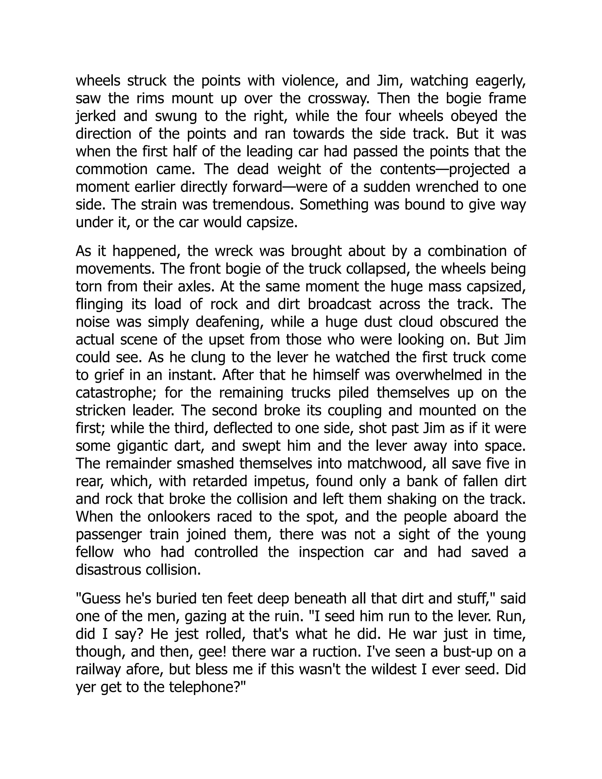 wheels struck the points with violence, and Jim, watching eagerly,
saw the rims mount up over the crossway. Then the bogie frame
jerked and swung to the right, while the four wheels obeyed the
direction of the points and ran towards the side track. But it was
when the first half of the leading car had passed the points that the
commotion came. The dead weight of the contents—projected a
moment earlier directly forward—were of a sudden wrenched to one
side. The strain was tremendous. Something was bound to give way
under it, or the car would capsize.
As it happened, the wreck was brought about by a combination of
movements. The front bogie of the truck collapsed, the wheels being
torn from their axles. At the same moment the huge mass capsized,
flinging its load of rock and dirt broadcast across the track. The
noise was simply deafening, while a huge dust cloud obscured the
actual scene of the upset from those who were looking on. But Jim
could see. As he clung to the lever he watched the first truck come
to grief in an instant. After that he himself was overwhelmed in the
catastrophe; for the remaining trucks piled themselves up on the
stricken leader. The second broke its coupling and mounted on the
first; while the third, deflected to one side, shot past Jim as if it were
some gigantic dart, and swept him and the lever away into space.
The remainder smashed themselves into matchwood, all save five in
rear, which, with retarded impetus, found only a bank of fallen dirt
and rock that broke the collision and left them shaking on the track.
When the onlookers raced to the spot, and the people aboard the
passenger train joined them, there was not a sight of the young
fellow who had controlled the inspection car and had saved a
disastrous collision.
Guess he's buried ten feet deep beneath all that dirt and stuff, said
one of the men, gazing at the ruin. I seed him run to the lever. Run,
did I say? He jest rolled, that's what he did. He war just in time,
though, and then, gee! there war a ruction. I've seen a bust-up on a
railway afore, but bless me if this wasn't the wildest I ever seed. Did
yer get to the telephone?
 