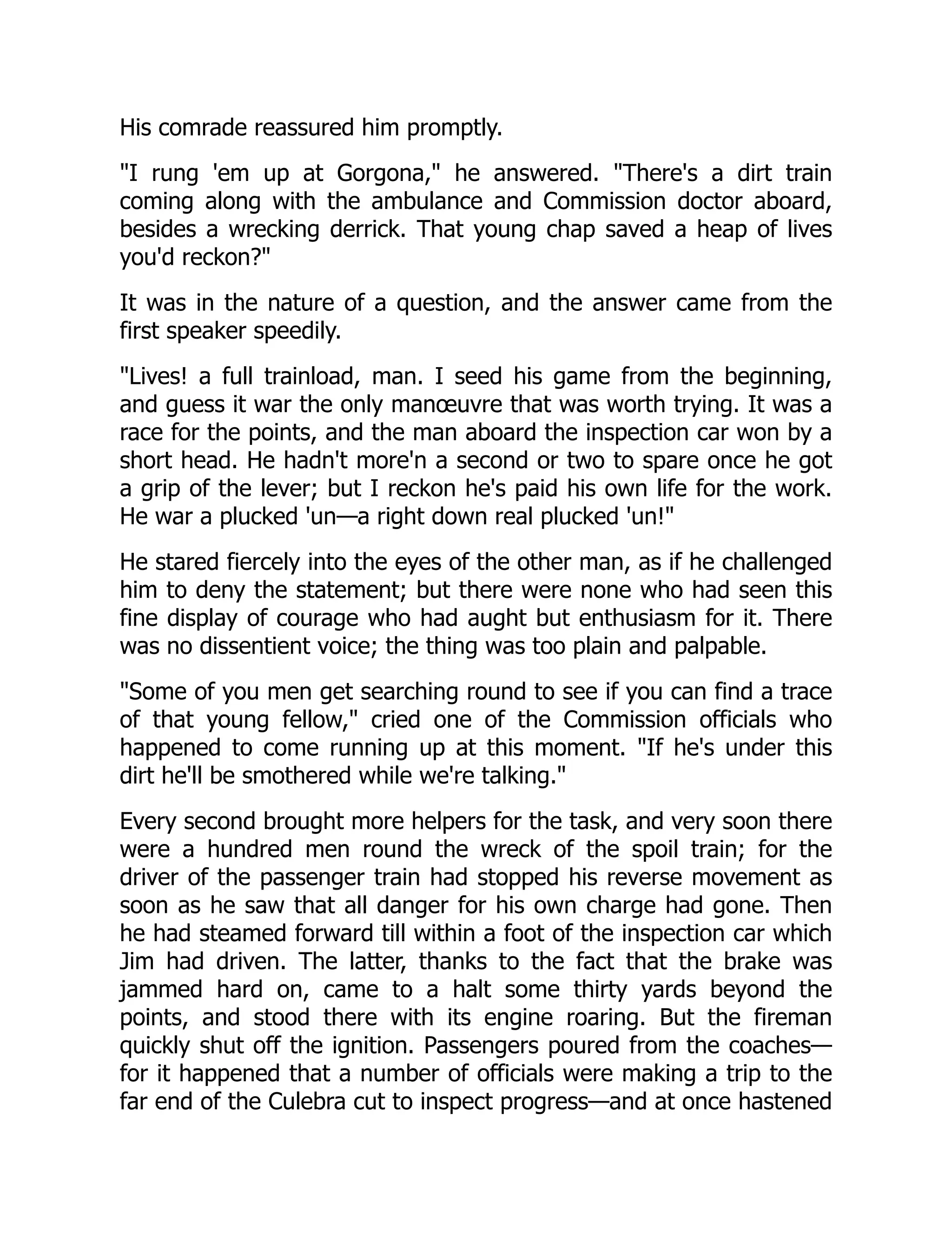 His comrade reassured him promptly.
I rung 'em up at Gorgona, he answered. There's a dirt train
coming along with the ambulance and Commission doctor aboard,
besides a wrecking derrick. That young chap saved a heap of lives
you'd reckon?
It was in the nature of a question, and the answer came from the
first speaker speedily.
Lives! a full trainload, man. I seed his game from the beginning,
and guess it war the only manœuvre that was worth trying. It was a
race for the points, and the man aboard the inspection car won by a
short head. He hadn't more'n a second or two to spare once he got
a grip of the lever; but I reckon he's paid his own life for the work.
He war a plucked 'un—a right down real plucked 'un!
He stared fiercely into the eyes of the other man, as if he challenged
him to deny the statement; but there were none who had seen this
fine display of courage who had aught but enthusiasm for it. There
was no dissentient voice; the thing was too plain and palpable.
Some of you men get searching round to see if you can find a trace
of that young fellow, cried one of the Commission officials who
happened to come running up at this moment. If he's under this
dirt he'll be smothered while we're talking.
Every second brought more helpers for the task, and very soon there
were a hundred men round the wreck of the spoil train; for the
driver of the passenger train had stopped his reverse movement as
soon as he saw that all danger for his own charge had gone. Then
he had steamed forward till within a foot of the inspection car which
Jim had driven. The latter, thanks to the fact that the brake was
jammed hard on, came to a halt some thirty yards beyond the
points, and stood there with its engine roaring. But the fireman
quickly shut off the ignition. Passengers poured from the coaches—
for it happened that a number of officials were making a trip to the
far end of the Culebra cut to inspect progress—and at once hastened
 