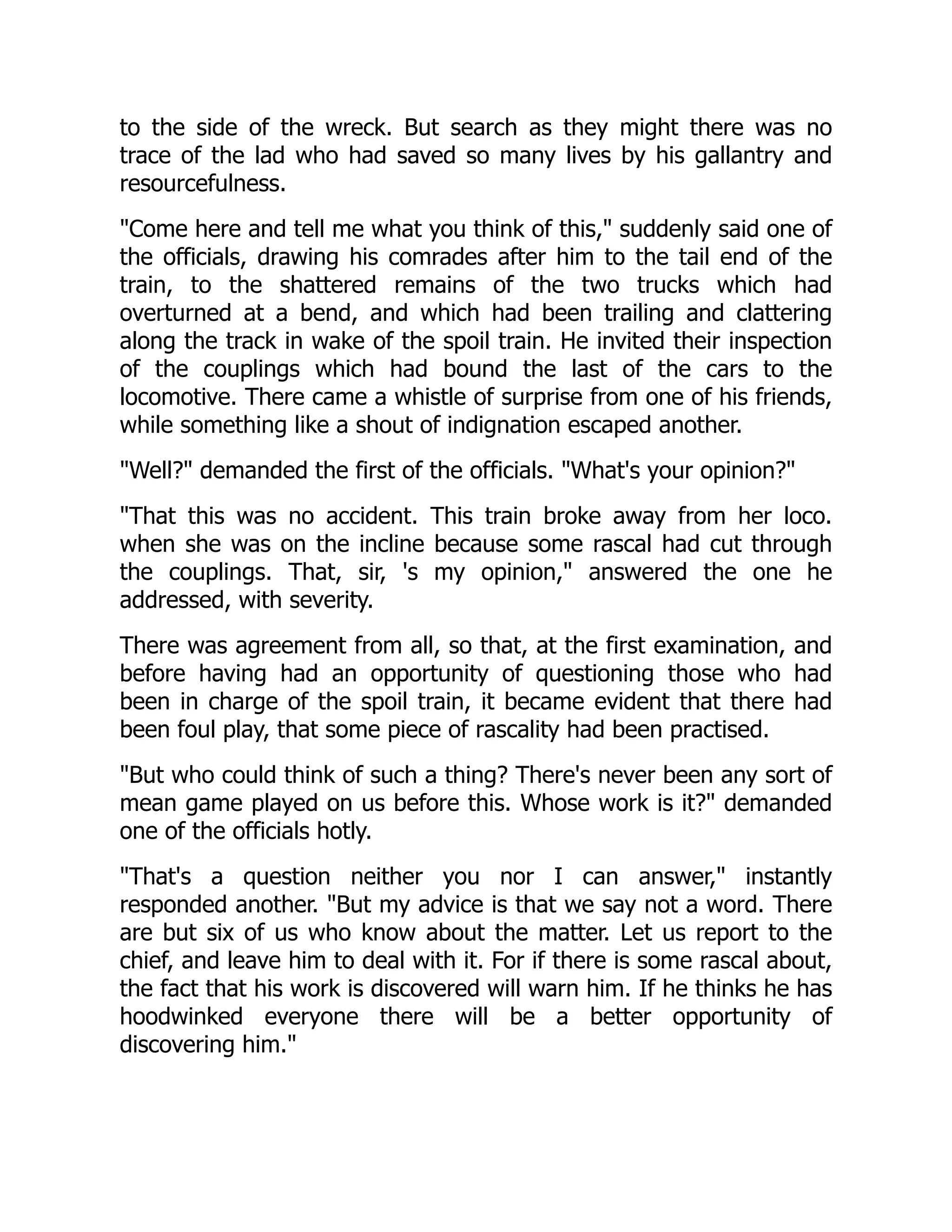 to the side of the wreck. But search as they might there was no
trace of the lad who had saved so many lives by his gallantry and
resourcefulness.
Come here and tell me what you think of this, suddenly said one of
the officials, drawing his comrades after him to the tail end of the
train, to the shattered remains of the two trucks which had
overturned at a bend, and which had been trailing and clattering
along the track in wake of the spoil train. He invited their inspection
of the couplings which had bound the last of the cars to the
locomotive. There came a whistle of surprise from one of his friends,
while something like a shout of indignation escaped another.
Well? demanded the first of the officials. What's your opinion?
That this was no accident. This train broke away from her loco.
when she was on the incline because some rascal had cut through
the couplings. That, sir, 's my opinion, answered the one he
addressed, with severity.
There was agreement from all, so that, at the first examination, and
before having had an opportunity of questioning those who had
been in charge of the spoil train, it became evident that there had
been foul play, that some piece of rascality had been practised.
But who could think of such a thing? There's never been any sort of
mean game played on us before this. Whose work is it? demanded
one of the officials hotly.
That's a question neither you nor I can answer, instantly
responded another. But my advice is that we say not a word. There
are but six of us who know about the matter. Let us report to the
chief, and leave him to deal with it. For if there is some rascal about,
the fact that his work is discovered will warn him. If he thinks he has
hoodwinked everyone there will be a better opportunity of
discovering him.
 
