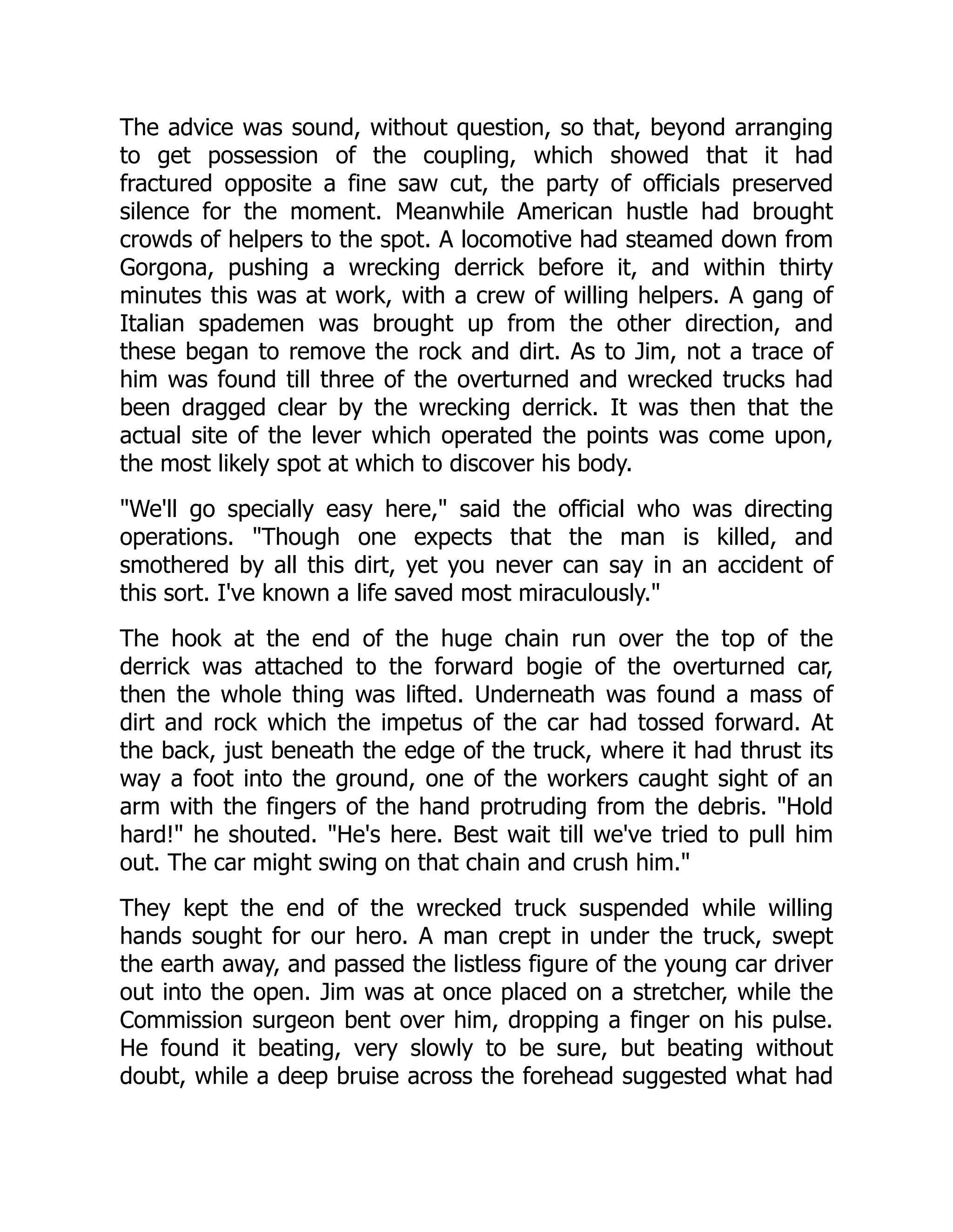 The advice was sound, without question, so that, beyond arranging
to get possession of the coupling, which showed that it had
fractured opposite a fine saw cut, the party of officials preserved
silence for the moment. Meanwhile American hustle had brought
crowds of helpers to the spot. A locomotive had steamed down from
Gorgona, pushing a wrecking derrick before it, and within thirty
minutes this was at work, with a crew of willing helpers. A gang of
Italian spademen was brought up from the other direction, and
these began to remove the rock and dirt. As to Jim, not a trace of
him was found till three of the overturned and wrecked trucks had
been dragged clear by the wrecking derrick. It was then that the
actual site of the lever which operated the points was come upon,
the most likely spot at which to discover his body.
We'll go specially easy here, said the official who was directing
operations. Though one expects that the man is killed, and
smothered by all this dirt, yet you never can say in an accident of
this sort. I've known a life saved most miraculously.
The hook at the end of the huge chain run over the top of the
derrick was attached to the forward bogie of the overturned car,
then the whole thing was lifted. Underneath was found a mass of
dirt and rock which the impetus of the car had tossed forward. At
the back, just beneath the edge of the truck, where it had thrust its
way a foot into the ground, one of the workers caught sight of an
arm with the fingers of the hand protruding from the debris. Hold
hard! he shouted. He's here. Best wait till we've tried to pull him
out. The car might swing on that chain and crush him.
They kept the end of the wrecked truck suspended while willing
hands sought for our hero. A man crept in under the truck, swept
the earth away, and passed the listless figure of the young car driver
out into the open. Jim was at once placed on a stretcher, while the
Commission surgeon bent over him, dropping a finger on his pulse.
He found it beating, very slowly to be sure, but beating without
doubt, while a deep bruise across the forehead suggested what had
 