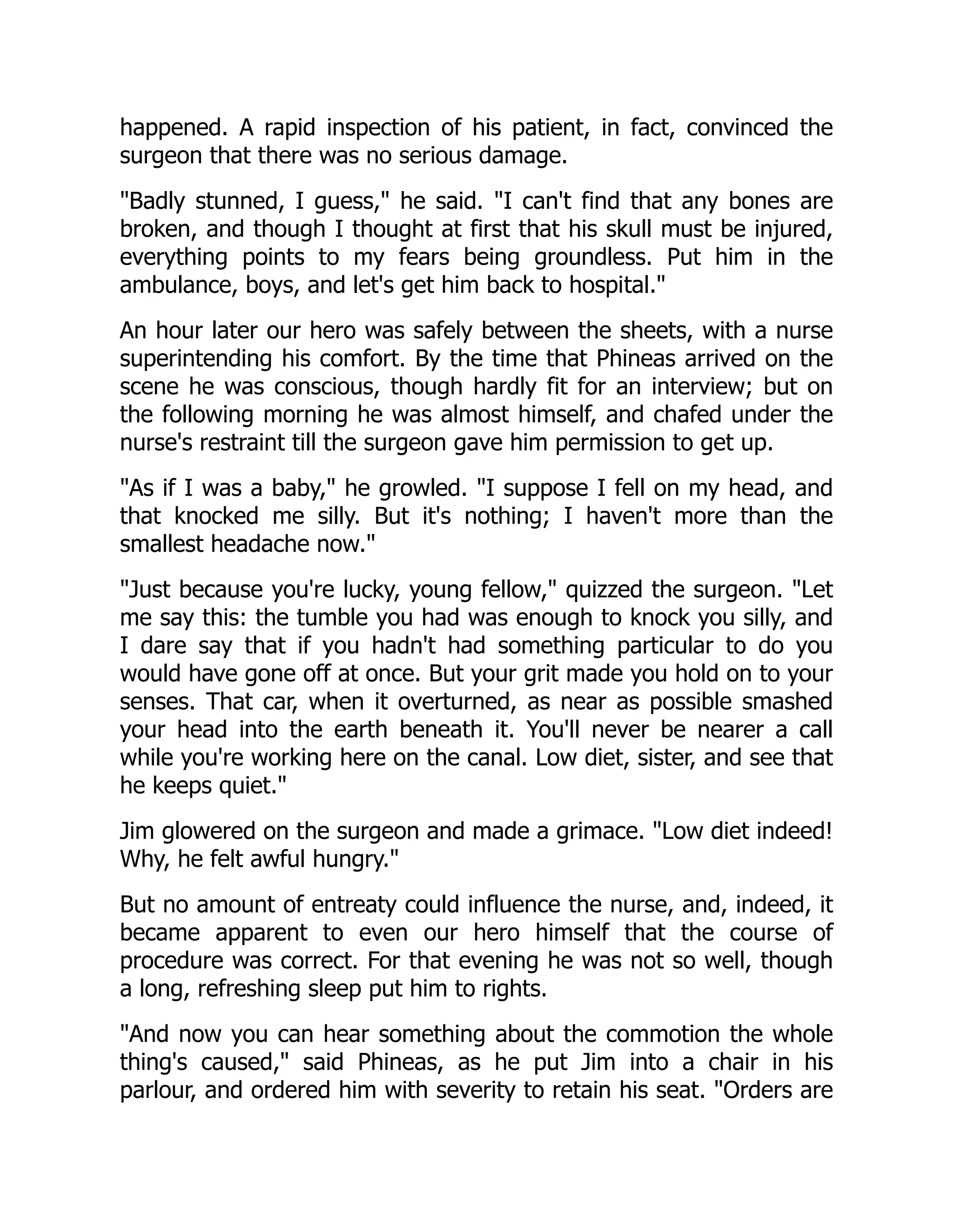 happened. A rapid inspection of his patient, in fact, convinced the
surgeon that there was no serious damage.
Badly stunned, I guess, he said. I can't find that any bones are
broken, and though I thought at first that his skull must be injured,
everything points to my fears being groundless. Put him in the
ambulance, boys, and let's get him back to hospital.
An hour later our hero was safely between the sheets, with a nurse
superintending his comfort. By the time that Phineas arrived on the
scene he was conscious, though hardly fit for an interview; but on
the following morning he was almost himself, and chafed under the
nurse's restraint till the surgeon gave him permission to get up.
As if I was a baby, he growled. I suppose I fell on my head, and
that knocked me silly. But it's nothing; I haven't more than the
smallest headache now.
Just because you're lucky, young fellow, quizzed the surgeon. Let
me say this: the tumble you had was enough to knock you silly, and
I dare say that if you hadn't had something particular to do you
would have gone off at once. But your grit made you hold on to your
senses. That car, when it overturned, as near as possible smashed
your head into the earth beneath it. You'll never be nearer a call
while you're working here on the canal. Low diet, sister, and see that
he keeps quiet.
Jim glowered on the surgeon and made a grimace. Low diet indeed!
Why, he felt awful hungry.
But no amount of entreaty could influence the nurse, and, indeed, it
became apparent to even our hero himself that the course of
procedure was correct. For that evening he was not so well, though
a long, refreshing sleep put him to rights.
And now you can hear something about the commotion the whole
thing's caused, said Phineas, as he put Jim into a chair in his
parlour, and ordered him with severity to retain his seat. Orders are
 