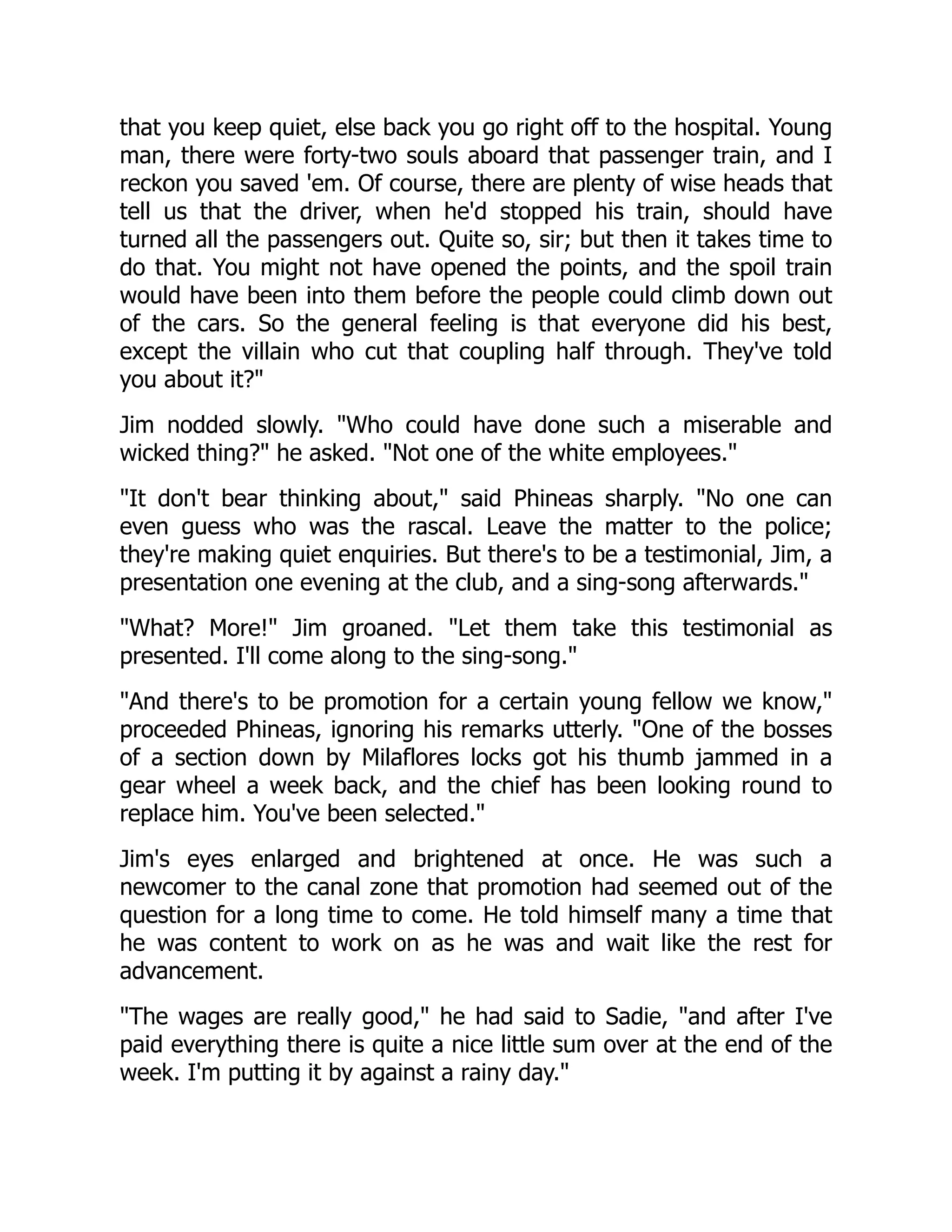 that you keep quiet, else back you go right off to the hospital. Young
man, there were forty-two souls aboard that passenger train, and I
reckon you saved 'em. Of course, there are plenty of wise heads that
tell us that the driver, when he'd stopped his train, should have
turned all the passengers out. Quite so, sir; but then it takes time to
do that. You might not have opened the points, and the spoil train
would have been into them before the people could climb down out
of the cars. So the general feeling is that everyone did his best,
except the villain who cut that coupling half through. They've told
you about it?
Jim nodded slowly. Who could have done such a miserable and
wicked thing? he asked. Not one of the white employees.
It don't bear thinking about, said Phineas sharply. No one can
even guess who was the rascal. Leave the matter to the police;
they're making quiet enquiries. But there's to be a testimonial, Jim, a
presentation one evening at the club, and a sing-song afterwards.
What? More! Jim groaned. Let them take this testimonial as
presented. I'll come along to the sing-song.
And there's to be promotion for a certain young fellow we know,
proceeded Phineas, ignoring his remarks utterly. One of the bosses
of a section down by Milaflores locks got his thumb jammed in a
gear wheel a week back, and the chief has been looking round to
replace him. You've been selected.
Jim's eyes enlarged and brightened at once. He was such a
newcomer to the canal zone that promotion had seemed out of the
question for a long time to come. He told himself many a time that
he was content to work on as he was and wait like the rest for
advancement.
The wages are really good, he had said to Sadie, and after I've
paid everything there is quite a nice little sum over at the end of the
week. I'm putting it by against a rainy day.
 