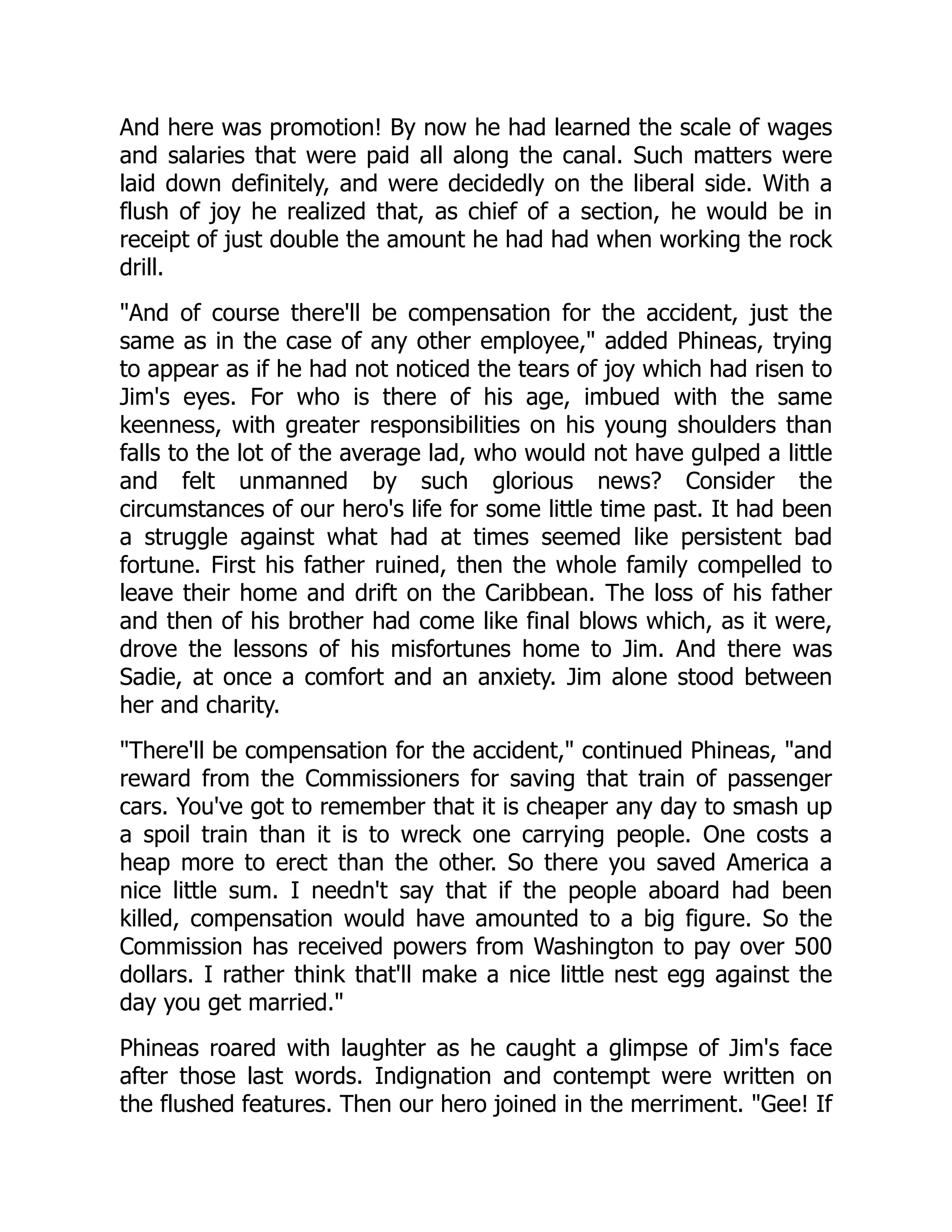 And here was promotion! By now he had learned the scale of wages
and salaries that were paid all along the canal. Such matters were
laid down definitely, and were decidedly on the liberal side. With a
flush of joy he realized that, as chief of a section, he would be in
receipt of just double the amount he had had when working the rock
drill.
And of course there'll be compensation for the accident, just the
same as in the case of any other employee, added Phineas, trying
to appear as if he had not noticed the tears of joy which had risen to
Jim's eyes. For who is there of his age, imbued with the same
keenness, with greater responsibilities on his young shoulders than
falls to the lot of the average lad, who would not have gulped a little
and felt unmanned by such glorious news? Consider the
circumstances of our hero's life for some little time past. It had been
a struggle against what had at times seemed like persistent bad
fortune. First his father ruined, then the whole family compelled to
leave their home and drift on the Caribbean. The loss of his father
and then of his brother had come like final blows which, as it were,
drove the lessons of his misfortunes home to Jim. And there was
Sadie, at once a comfort and an anxiety. Jim alone stood between
her and charity.
There'll be compensation for the accident, continued Phineas, and
reward from the Commissioners for saving that train of passenger
cars. You've got to remember that it is cheaper any day to smash up
a spoil train than it is to wreck one carrying people. One costs a
heap more to erect than the other. So there you saved America a
nice little sum. I needn't say that if the people aboard had been
killed, compensation would have amounted to a big figure. So the
Commission has received powers from Washington to pay over 500
dollars. I rather think that'll make a nice little nest egg against the
day you get married.
Phineas roared with laughter as he caught a glimpse of Jim's face
after those last words. Indignation and contempt were written on
the flushed features. Then our hero joined in the merriment. Gee! If
 