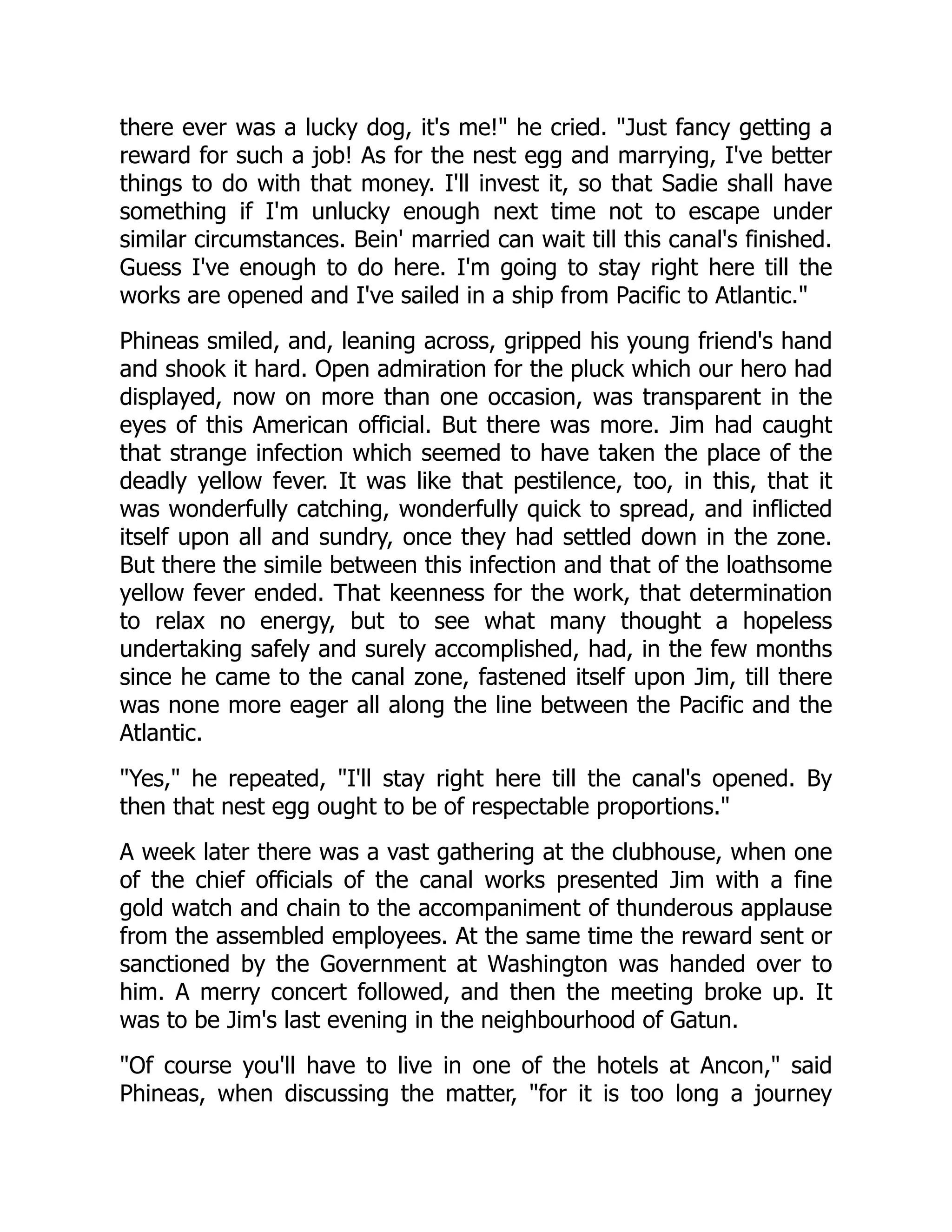 there ever was a lucky dog, it's me! he cried. Just fancy getting a
reward for such a job! As for the nest egg and marrying, I've better
things to do with that money. I'll invest it, so that Sadie shall have
something if I'm unlucky enough next time not to escape under
similar circumstances. Bein' married can wait till this canal's finished.
Guess I've enough to do here. I'm going to stay right here till the
works are opened and I've sailed in a ship from Pacific to Atlantic.
Phineas smiled, and, leaning across, gripped his young friend's hand
and shook it hard. Open admiration for the pluck which our hero had
displayed, now on more than one occasion, was transparent in the
eyes of this American official. But there was more. Jim had caught
that strange infection which seemed to have taken the place of the
deadly yellow fever. It was like that pestilence, too, in this, that it
was wonderfully catching, wonderfully quick to spread, and inflicted
itself upon all and sundry, once they had settled down in the zone.
But there the simile between this infection and that of the loathsome
yellow fever ended. That keenness for the work, that determination
to relax no energy, but to see what many thought a hopeless
undertaking safely and surely accomplished, had, in the few months
since he came to the canal zone, fastened itself upon Jim, till there
was none more eager all along the line between the Pacific and the
Atlantic.
Yes, he repeated, I'll stay right here till the canal's opened. By
then that nest egg ought to be of respectable proportions.
A week later there was a vast gathering at the clubhouse, when one
of the chief officials of the canal works presented Jim with a fine
gold watch and chain to the accompaniment of thunderous applause
from the assembled employees. At the same time the reward sent or
sanctioned by the Government at Washington was handed over to
him. A merry concert followed, and then the meeting broke up. It
was to be Jim's last evening in the neighbourhood of Gatun.
Of course you'll have to live in one of the hotels at Ancon, said
Phineas, when discussing the matter, for it is too long a journey
 