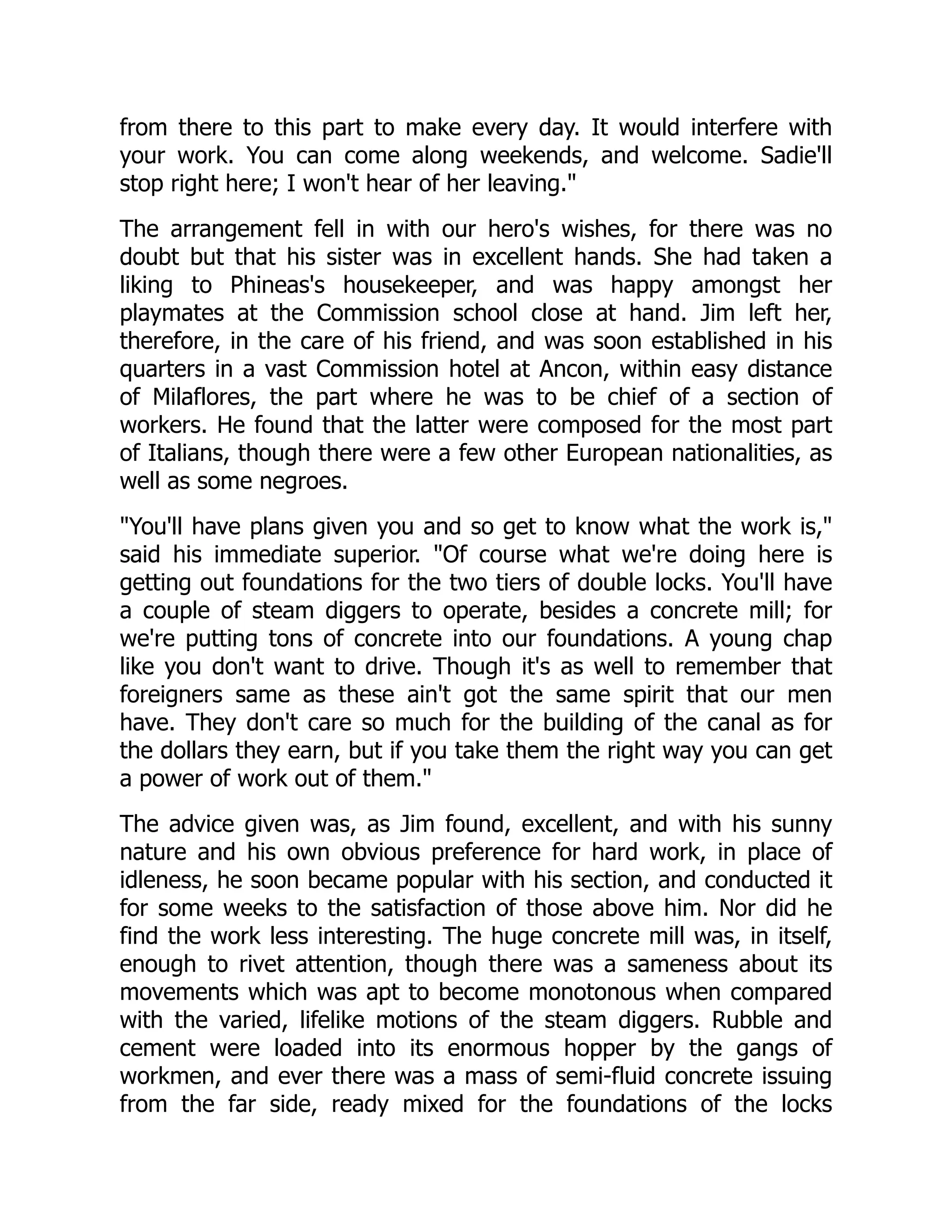 from there to this part to make every day. It would interfere with
your work. You can come along weekends, and welcome. Sadie'll
stop right here; I won't hear of her leaving.
The arrangement fell in with our hero's wishes, for there was no
doubt but that his sister was in excellent hands. She had taken a
liking to Phineas's housekeeper, and was happy amongst her
playmates at the Commission school close at hand. Jim left her,
therefore, in the care of his friend, and was soon established in his
quarters in a vast Commission hotel at Ancon, within easy distance
of Milaflores, the part where he was to be chief of a section of
workers. He found that the latter were composed for the most part
of Italians, though there were a few other European nationalities, as
well as some negroes.
You'll have plans given you and so get to know what the work is,
said his immediate superior. Of course what we're doing here is
getting out foundations for the two tiers of double locks. You'll have
a couple of steam diggers to operate, besides a concrete mill; for
we're putting tons of concrete into our foundations. A young chap
like you don't want to drive. Though it's as well to remember that
foreigners same as these ain't got the same spirit that our men
have. They don't care so much for the building of the canal as for
the dollars they earn, but if you take them the right way you can get
a power of work out of them.
The advice given was, as Jim found, excellent, and with his sunny
nature and his own obvious preference for hard work, in place of
idleness, he soon became popular with his section, and conducted it
for some weeks to the satisfaction of those above him. Nor did he
find the work less interesting. The huge concrete mill was, in itself,
enough to rivet attention, though there was a sameness about its
movements which was apt to become monotonous when compared
with the varied, lifelike motions of the steam diggers. Rubble and
cement were loaded into its enormous hopper by the gangs of
workmen, and ever there was a mass of semi-fluid concrete issuing
from the far side, ready mixed for the foundations of the locks
 