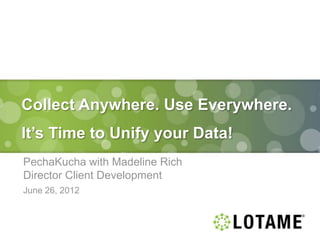 Collect Anywhere. Use Everywhere.
It’s Time to Unify your Data!
PechaKucha with Madeline Rich
Director Client Development
June 26, 2012
 