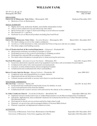 WILLIAM FANK
727 15th Ave. SE. apt. #3 Billy.Fank@gmail.com
Minneapolis, MN 55414 (262) 527-0665
EDUCATION
University of Minnesota: Twin Cities – Minneapolis, MN. Graduated December 2015
 Bachelor of Arts in Mathematics
SKILLS SUMMARY
 Highly motivated, dedicated, flexible, and reliable independent worker
 Able to work collaboratively and effectively with others
 Quick learner who is eager to learn and willing to assist wherever needed
 Has learned C/C++ and Java
 Proficient in use of Microsoft products including Excel and Word
EXPERIENCE
University Of Minnesota: Twin Cities – Security Monitor – Minneapolis, MN March 2014 –December 2015
 Provided walking escorts to the campus community
 Acted as a visible deterrent to crime, and aid ed the Police in big eyes and ears on campus
 Provided campus and building security
City of Waukesha Park & Recreation Department – Lifeguard – Waukesha WI June 2014 – August 2014
 Maintained continuous surveillance of people in a pool
 Performed rescues in the event of a drowning or swimming accident
 Performed first aid and CPR according to the situation
 Provided safety information to people prior to them entering the pool area
SkyTrail Wisconsin – Adventure Course Facilitator – Milwaukee, WI June 2011-August 2014
 Inspected, maintained, repaired, and set up equipment to provide a safe environment for participants
 Communicated safety rules and reassured concerned parents
 Coached, assisted, demonstrated, and encouraged participants
 Collaborated and coordinated with others team members
Kaiser Creates Interior Design – Manual Laborer – Waukesha, WI June 2009-2013
 Completed tasks and responsibilities in a timely manners
 Organized and moved furniture as directed
 Utilized interpersonal skills to interact with clients in a professional way
VOLUNTEER EXPERIENCE
Mission Trip – volunteer – Harlan, KY July 2011 & June 2013
 Cooperated and contrib uted to help build a house for families in need
 Conversed and heard stories from the families
 Collaborated with a team to interact with and work for the elderly in the community
St. John’s Lutheran Church – Youth Board Member – Brookfield, WI September 2006-July 2011
 Explained and presented youth issues as student Representative on the Mission Exploration Team Board
 Schedules, implemented, and coordinated volunteers for Lutheran Social Services Urban Threads Clothing
Distribution Center
 Participated in church services written and led by high school youth
 Prepared, set up activities and encouraged children at Vacation Bible School
 Planned, organized, ad implemented student activities.
ACTIVITIES
University of Minnesota: Twin Cities Mathematics Club Member September 2013-December 2015
University of Minnesota: Twin Cities juggling club officer September 2014-December 2015
 