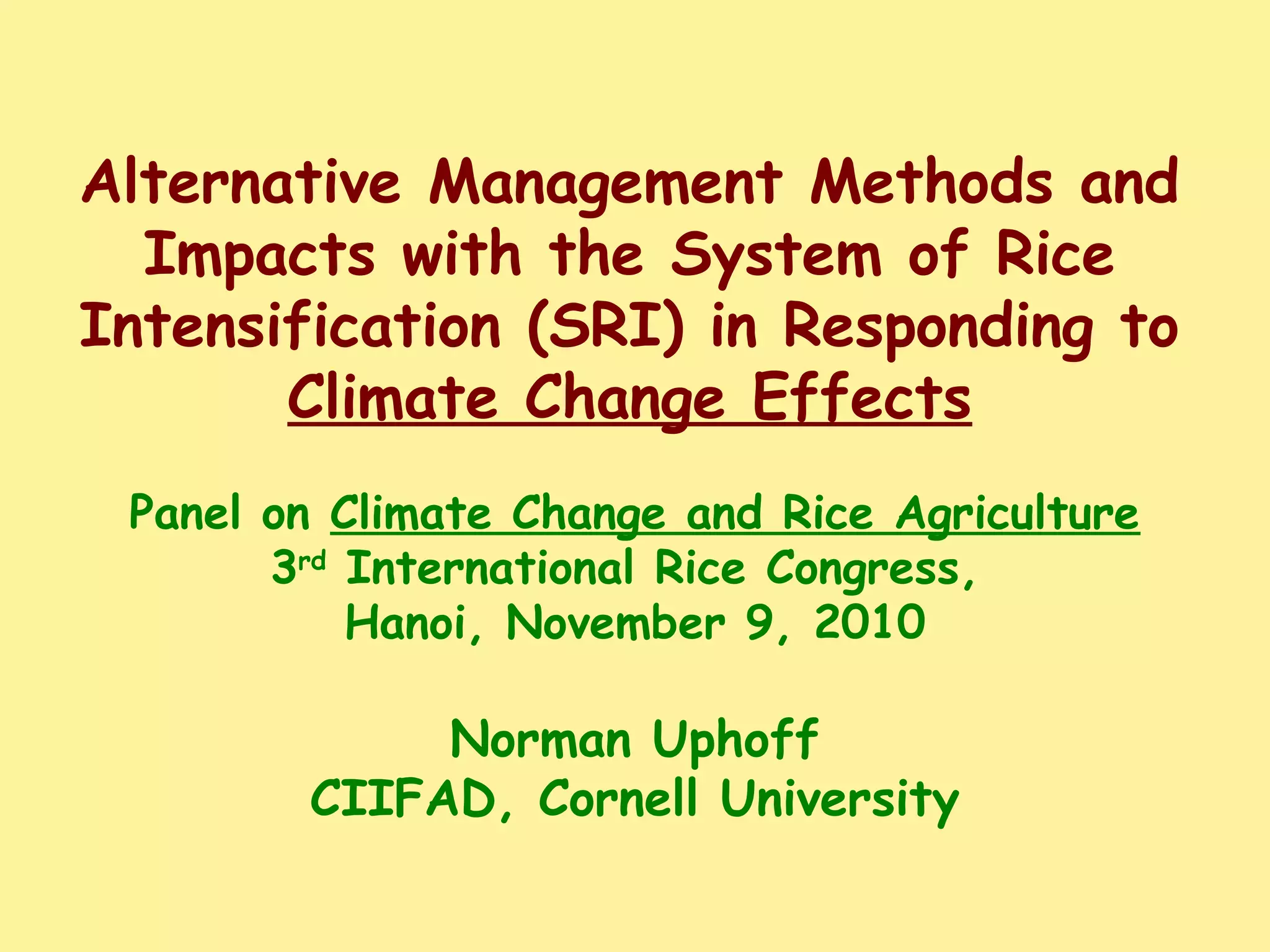 Alternative Management Methods and
Impacts with the System of Rice
Intensification (SRI) in Responding to
Climate Change Effects
Panel on Climate Change and Rice Agriculture
3rd
International Rice Congress,
Hanoi, November 9, 2010
Norman Uphoff
CIIFAD, Cornell University
 