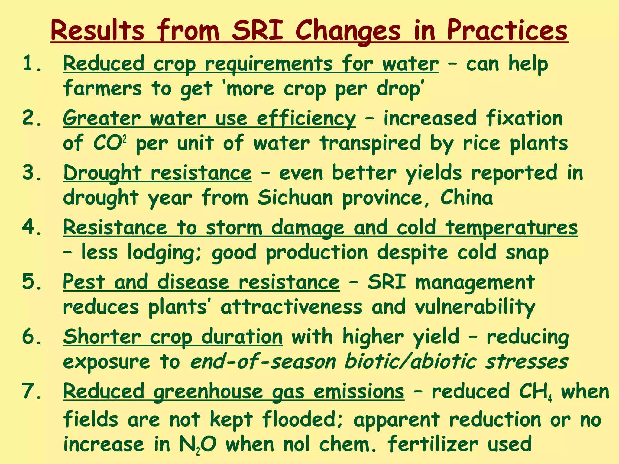 Results from SRI Changes in Practices
1. Reduced crop requirements for water – can help
farmers to get ‘more crop per drop’
2. Greater water use efficiency – increased fixation
of CO2
per unit of water transpired by rice plants
3. Drought resistance – even better yields reported in
drought year from Sichuan province, China
4. Resistance to storm damage and cold temperatures
– less lodging; good production despite cold snap
5. Pest and disease resistance – SRI management
reduces plants’ attractiveness and vulnerability
6. Shorter crop duration with higher yield – reducing
exposure to end-of-season biotic/abiotic stresses
7. Reduced greenhouse gas emissions – reduced CH4 when
fields are not kept flooded; apparent reduction or no
increase in N2O when nol chem. fertilizer used
 