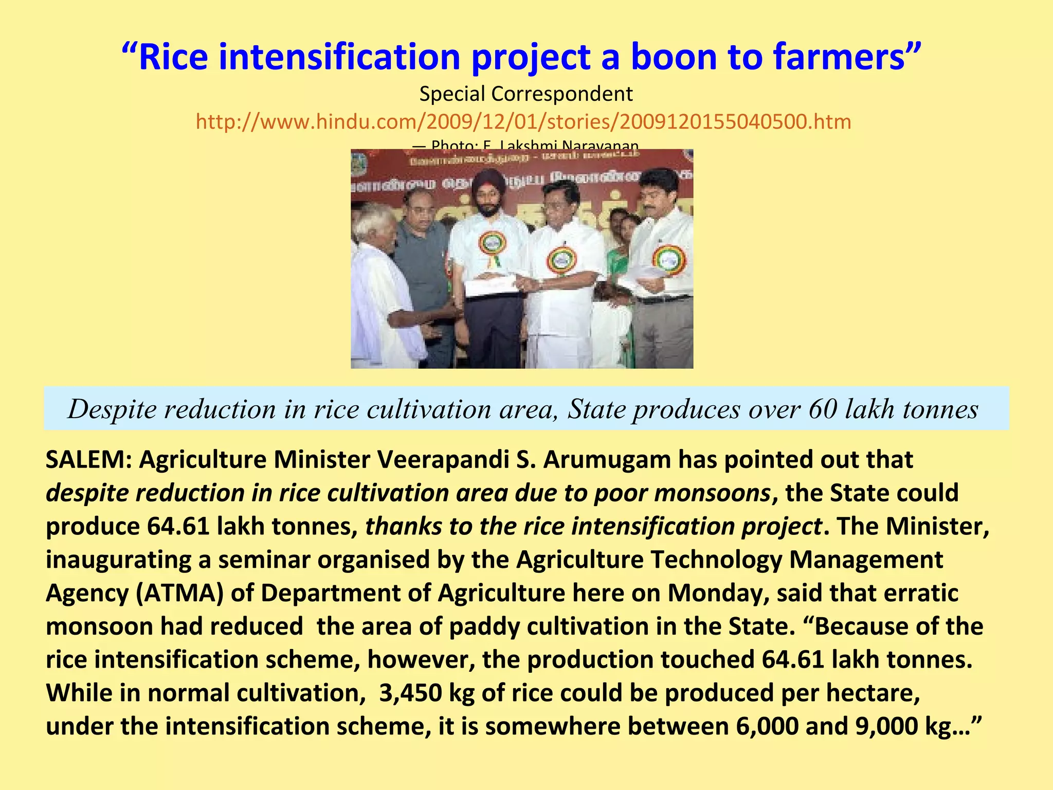 Despite reduction in rice cultivation area, State produces over 60 lakh tonnes
“Rice intensification project a boon to farmers”
Special Correspondent
http://www.hindu.com/2009/12/01/stories/2009120155040500.htm
— Photo: E. Lakshmi Narayanan
SALEM: Agriculture Minister Veerapandi S. Arumugam has pointed out that
despite reduction in rice cultivation area due to poor monsoons, the State could
produce 64.61 lakh tonnes, thanks to the rice intensification project. The Minister,
inaugurating a seminar organised by the Agriculture Technology Management
Agency (ATMA) of Department of Agriculture here on Monday, said that erratic
monsoon had reduced the area of paddy cultivation in the State. “Because of the
rice intensification scheme, however, the production touched 64.61 lakh tonnes.
While in normal cultivation, 3,450 kg of rice could be produced per hectare,
under the intensification scheme, it is somewhere between 6,000 and 9,000 kg…”
 