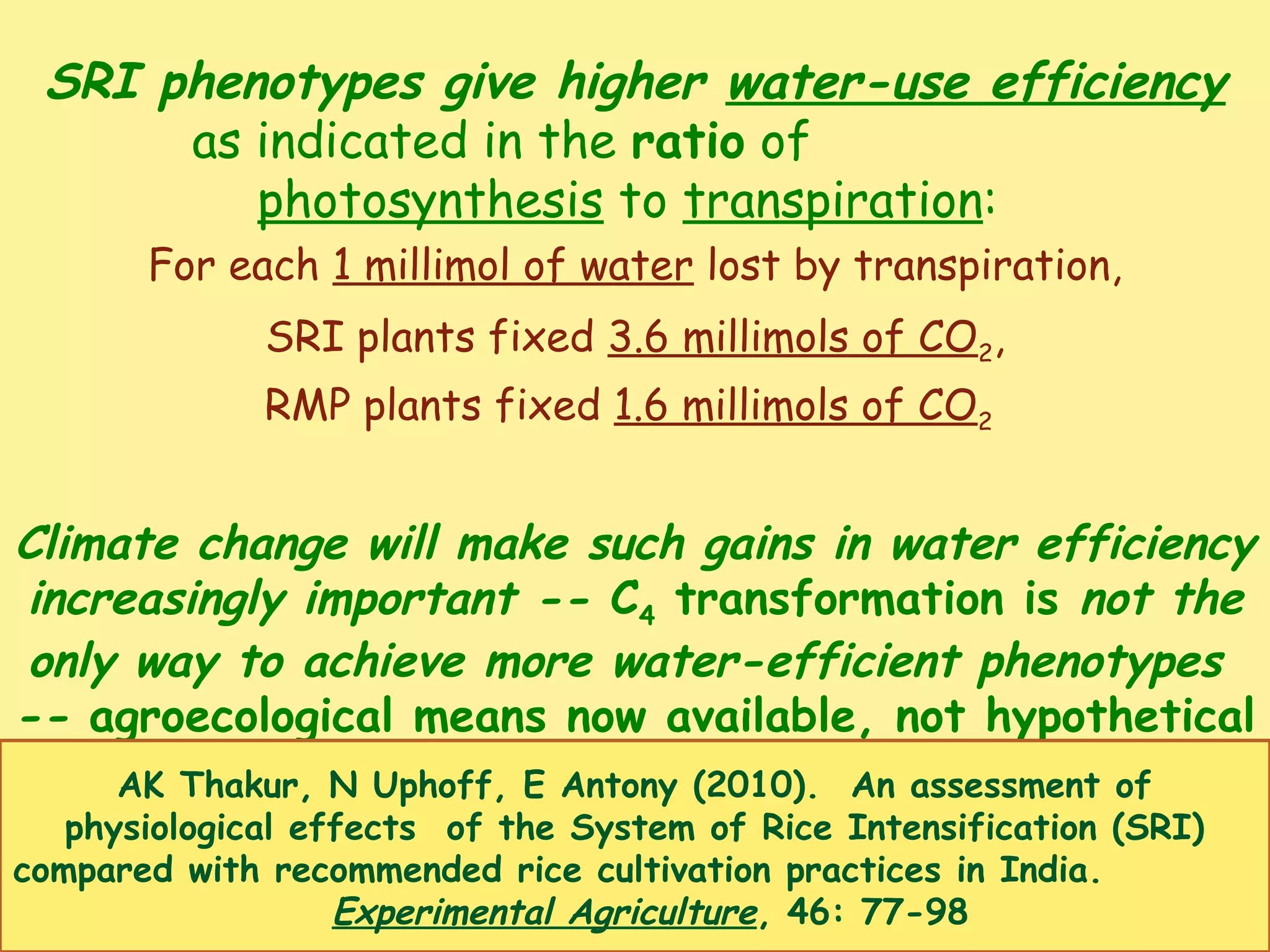 SRI phenotypes give higher water-use efficiency
as indicated in the ratio of
photosynthesis to transpiration:
For each 1 millimol of water lost by transpiration,
SRI plants fixed 3.6 millimols of CO2,
RMP plants fixed 1.6 millimols of CO2
Climate change will make such gains in water efficiency
increasingly important -- C4 transformation is not the
only way to achieve more water-efficient phenotypes
-- agroecological means now available, not hypothetical
AK Thakur, N Uphoff, E Antony (2010). An assessment of
physiological effects of the System of Rice Intensification (SRI)
compared with recommended rice cultivation practices in India.
Experimental Agriculture, 46: 77-98
 