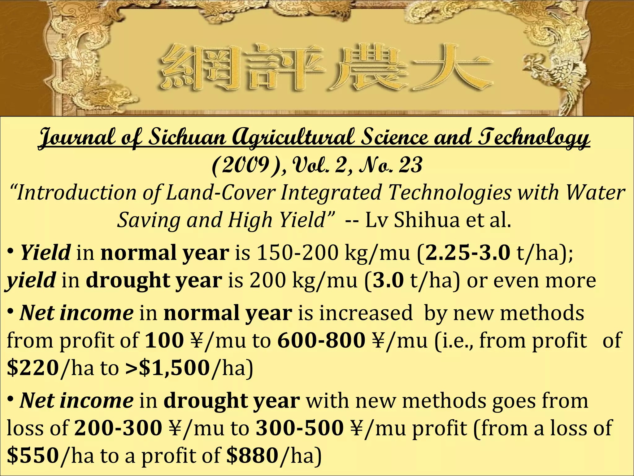 Journal of Sichuan Agricultural Science and Technology
(2009), Vol. 2, No. 23
“Introduction of Land-Cover Integrated Technologies with Water
Saving and High Yield” -- Lv Shihua et al.
• Yield in normal year is 150-200 kg/mu (2.25-3.0 t/ha);
yield in drought year is 200 kg/mu (3.0 t/ha) or even more
• Net income in normal year is increased by new methods
from profit of 100 ¥/mu to 600-800 ¥/mu (i.e., from profit of
$220/ha to >$1,500/ha)
• Net income in drought year with new methods goes from
loss of 200-300 ¥/mu to 300-500 ¥/mu profit (from a loss of
$550/ha to a profit of $880/ha)
 