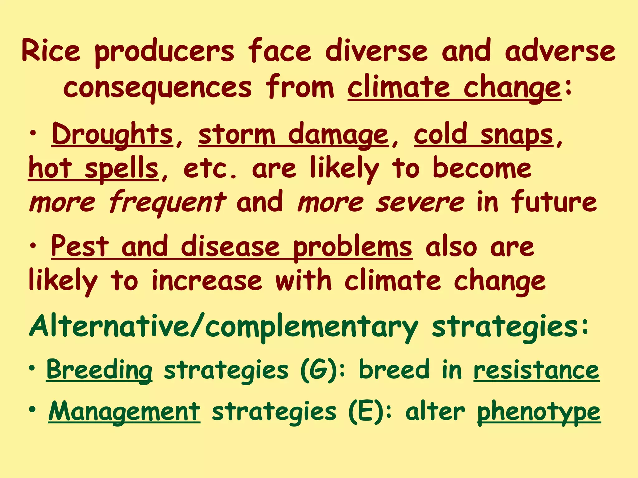 Rice producers face diverse and adverse
consequences from climate change:
• Droughts, storm damage, cold snaps,
hot spells, etc. are likely to become
more frequent and more severe in future
• Pest and disease problems also are
likely to increase with climate change
Alternative/complementary strategies:
• Breeding strategies (G): breed in resistance
• Management strategies (E): alter phenotype
 