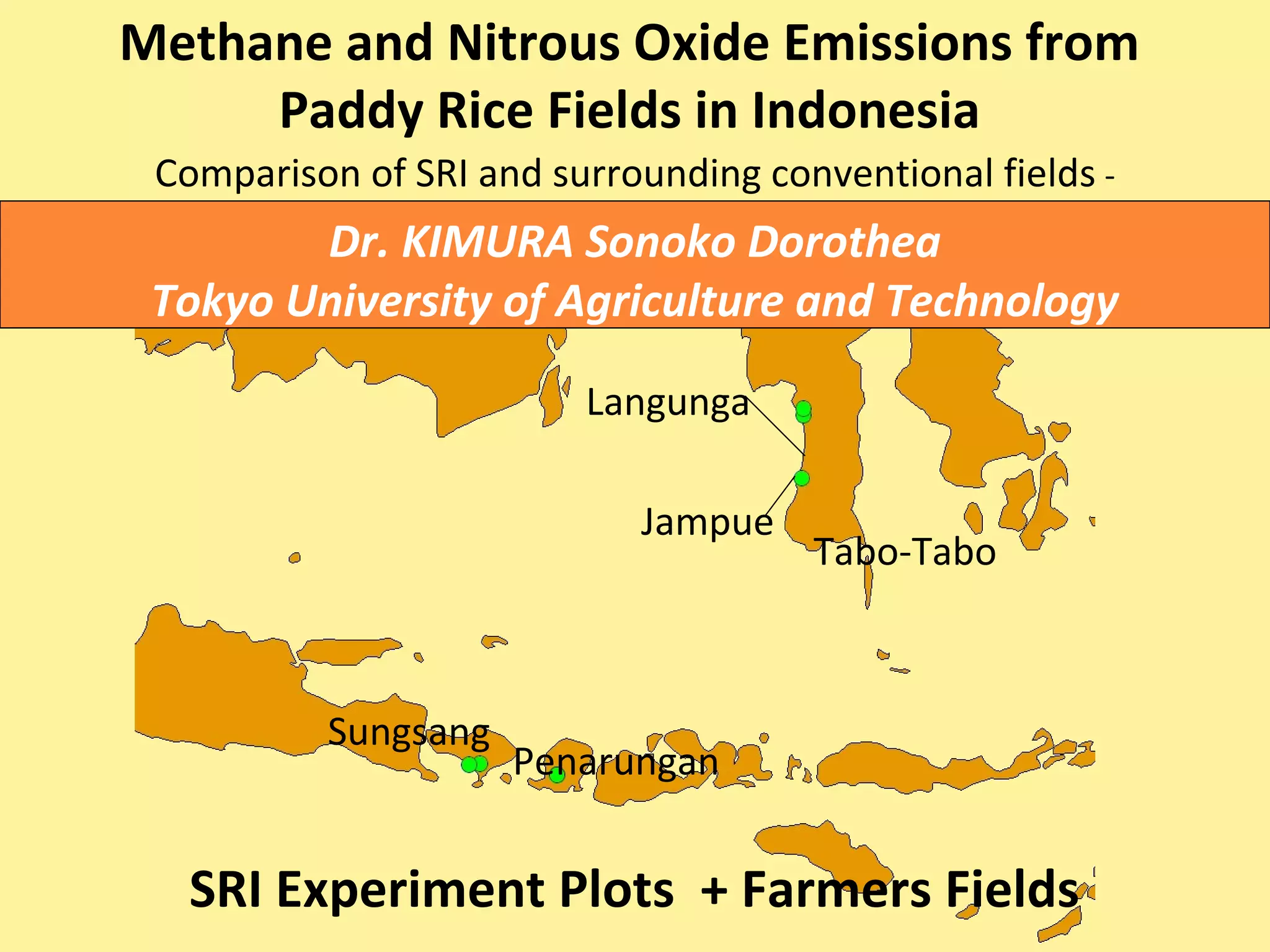 Methane and Nitrous Oxide Emissions from
Paddy Rice Fields in Indonesia
Comparison of SRI and surrounding conventional fields -
SRI Experiment Plots + Farmers Fields
Tabo-Tabo
Jampue
Langunga
Penarungan
Sungsang
Dr. KIMURA Sonoko Dorothea
Tokyo University of Agriculture and Technology
 