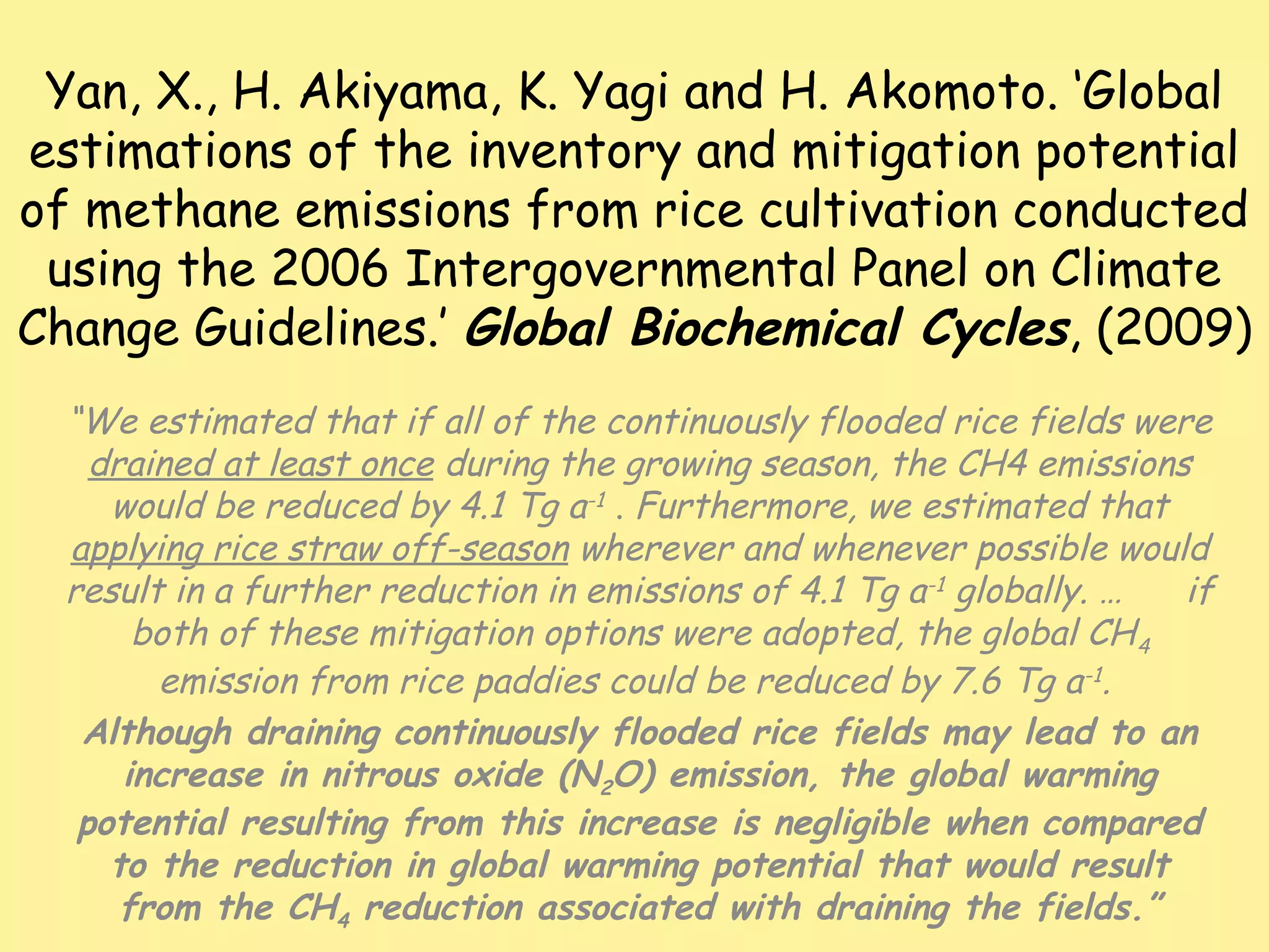 Yan, X., H. Akiyama, K. Yagi and H. Akomoto. ‘Global
estimations of the inventory and mitigation potential
of methane emissions from rice cultivation conducted
using the 2006 Intergovernmental Panel on Climate
Change Guidelines.’ Global Biochemical Cycles, (2009)
“We estimated that if all of the continuously flooded rice fields were
drained at least once during the growing season, the CH4 emissions
would be reduced by 4.1 Tg a-1 . Furthermore, we estimated that
applying rice straw off-season wherever and whenever possible would
result in a further reduction in emissions of 4.1 Tg a-1 globally. … if
both of these mitigation options were adopted, the global CH4
emission from rice paddies could be reduced by 7.6 Tg a-1.
Although draining continuously flooded rice fields may lead to an
increase in nitrous oxide (N2O) emission, the global warming
potential resulting from this increase is negligible when compared
to the reduction in global warming potential that would result
from the CH4 reduction associated with draining the fields.”
 