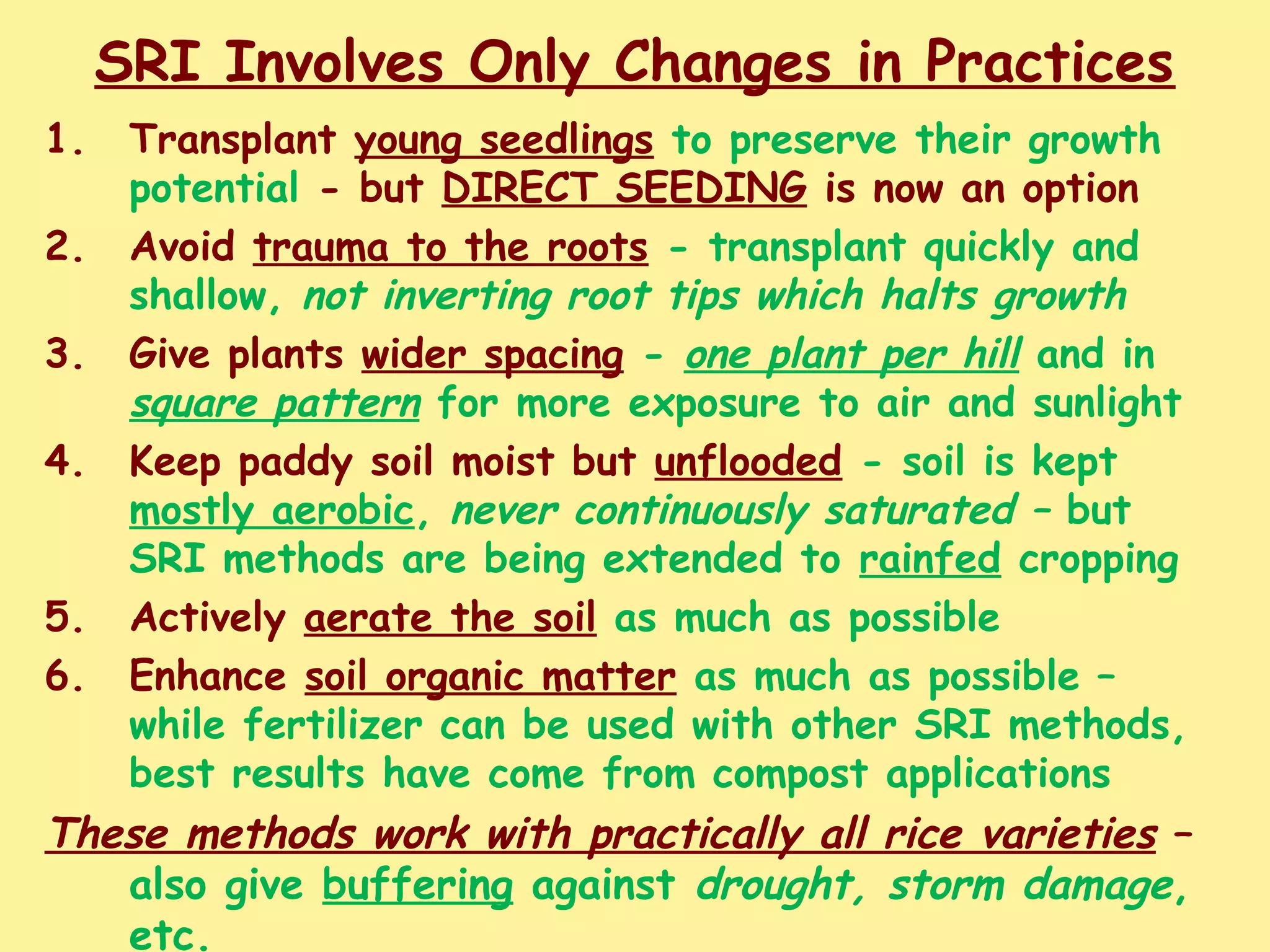 SRI Involves Only Changes in Practices
1. Transplant young seedlings to preserve their growth
potential - but DIRECT SEEDING is now an option
2. Avoid trauma to the roots - transplant quickly and
shallow, not inverting root tips which halts growth
3. Give plants wider spacing - one plant per hill and in
square pattern for more exposure to air and sunlight
4. Keep paddy soil moist but unflooded - soil is kept
mostly aerobic, never continuously saturated – but
SRI methods are being extended to rainfed cropping
5. Actively aerate the soil as much as possible
6. Enhance soil organic matter as much as possible –
while fertilizer can be used with other SRI methods,
best results have come from compost applications
These methods work with practically all rice varieties –
also give buffering against drought, storm damage,
etc.
 