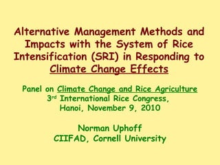 Alternative Management Methods and
Impacts with the System of Rice
Intensification (SRI) in Responding to
Climate Change Effects
Panel on Climate Change and Rice Agriculture
3rd
International Rice Congress,
Hanoi, November 9, 2010
Norman Uphoff
CIIFAD, Cornell University
 