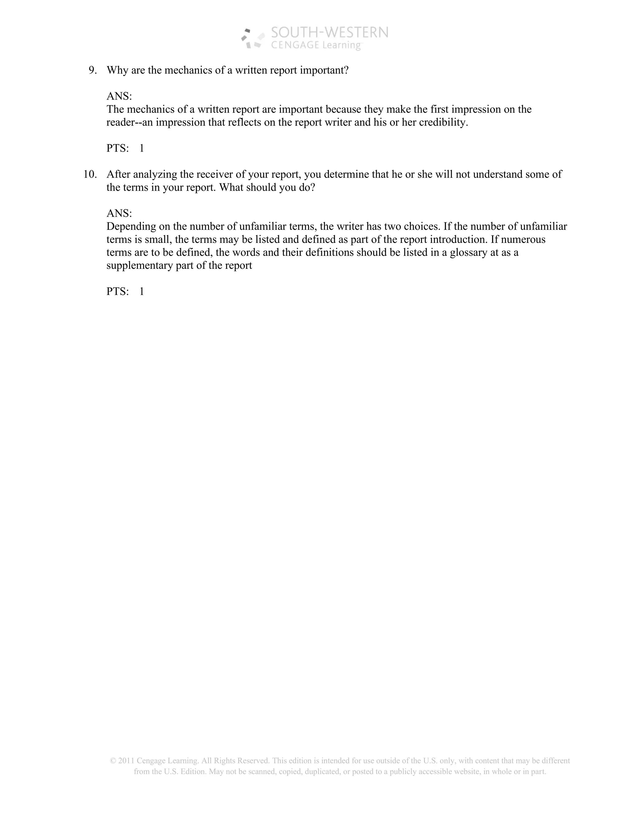 © 2011 Cengage Learning. All Rights Reserved. This edition is intended for use outside of the U.S. only, with content that may be different
from the U.S. Edition. May not be scanned, copied, duplicated, or posted to a publicly accessible website, in whole or in part.
9. Why are the mechanics of a written report important?
ANS:
The mechanics of a written report are important because they make the first impression on the
reader--an impression that reflects on the report writer and his or her credibility.
PTS: 1
10. After analyzing the receiver of your report, you determine that he or she will not understand some of
the terms in your report. What should you do?
ANS:
Depending on the number of unfamiliar terms, the writer has two choices. If the number of unfamiliar
terms is small, the terms may be listed and defined as part of the report introduction. If numerous
terms are to be defined, the words and their definitions should be listed in a glossary at as a
supplementary part of the report
PTS: 1
 