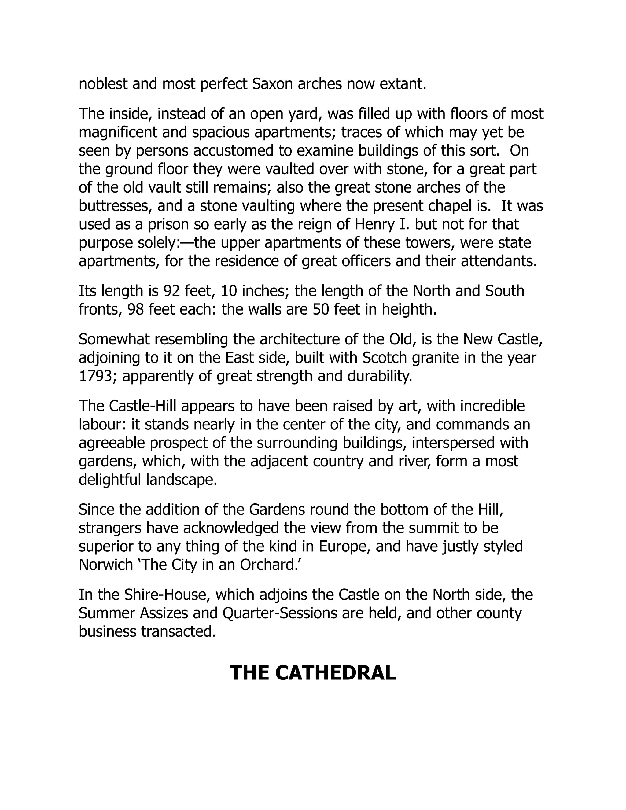 noblest and most perfect Saxon arches now extant.
The inside, instead of an open yard, was filled up with floors of most
magnificent and spacious apartments; traces of which may yet be
seen by persons accustomed to examine buildings of this sort. On
the ground floor they were vaulted over with stone, for a great part
of the old vault still remains; also the great stone arches of the
buttresses, and a stone vaulting where the present chapel is. It was
used as a prison so early as the reign of Henry I. but not for that
purpose solely:—the upper apartments of these towers, were state
apartments, for the residence of great officers and their attendants.
Its length is 92 feet, 10 inches; the length of the North and South
fronts, 98 feet each: the walls are 50 feet in heighth.
Somewhat resembling the architecture of the Old, is the New Castle,
adjoining to it on the East side, built with Scotch granite in the year
1793; apparently of great strength and durability.
The Castle-Hill appears to have been raised by art, with incredible
labour: it stands nearly in the center of the city, and commands an
agreeable prospect of the surrounding buildings, interspersed with
gardens, which, with the adjacent country and river, form a most
delightful landscape.
Since the addition of the Gardens round the bottom of the Hill,
strangers have acknowledged the view from the summit to be
superior to any thing of the kind in Europe, and have justly styled
Norwich ‘The City in an Orchard.’
In the Shire-House, which adjoins the Castle on the North side, the
Summer Assizes and Quarter-Sessions are held, and other county
business transacted.
THE CATHEDRAL
 