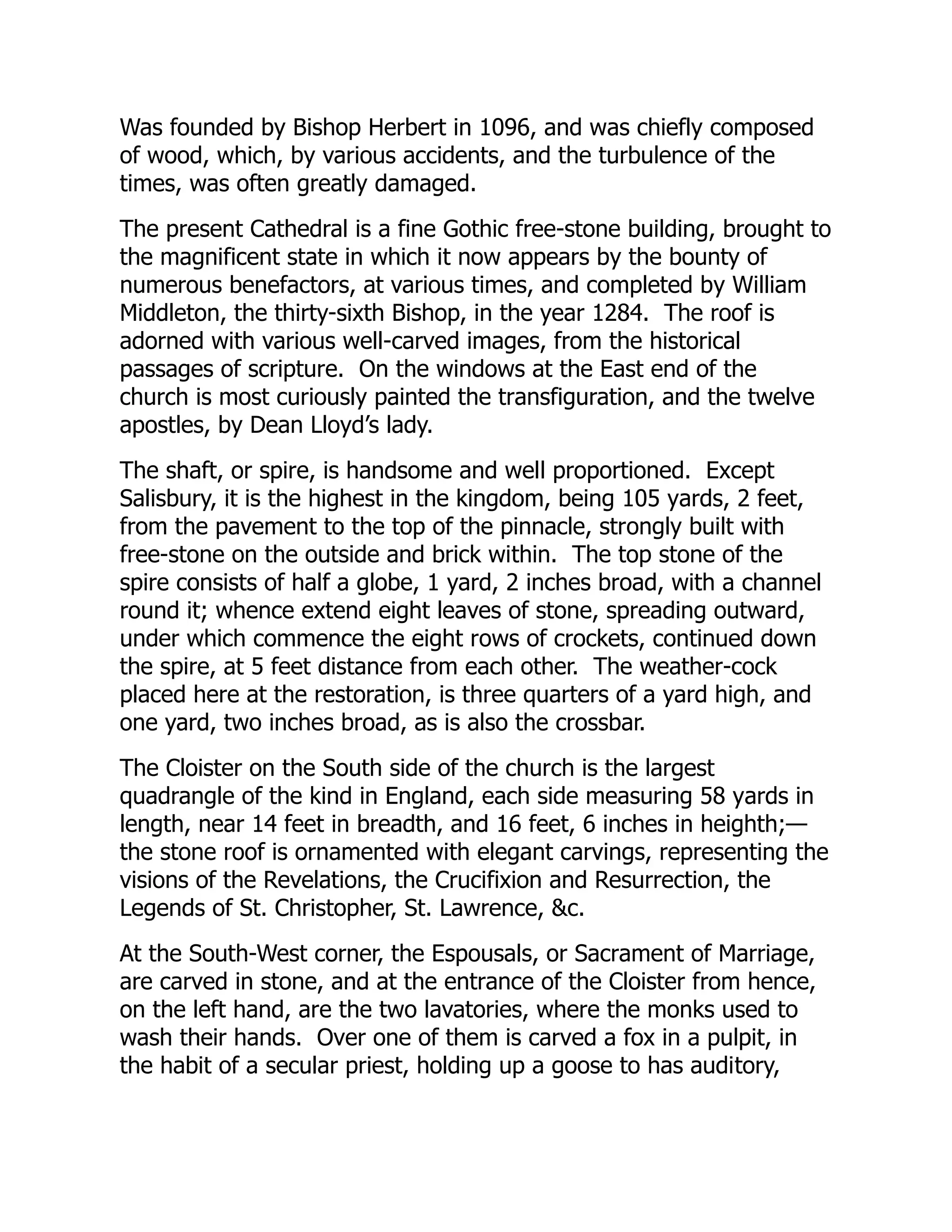 Was founded by Bishop Herbert in 1096, and was chiefly composed
of wood, which, by various accidents, and the turbulence of the
times, was often greatly damaged.
The present Cathedral is a fine Gothic free-stone building, brought to
the magnificent state in which it now appears by the bounty of
numerous benefactors, at various times, and completed by William
Middleton, the thirty-sixth Bishop, in the year 1284. The roof is
adorned with various well-carved images, from the historical
passages of scripture. On the windows at the East end of the
church is most curiously painted the transfiguration, and the twelve
apostles, by Dean Lloyd’s lady.
The shaft, or spire, is handsome and well proportioned. Except
Salisbury, it is the highest in the kingdom, being 105 yards, 2 feet,
from the pavement to the top of the pinnacle, strongly built with
free-stone on the outside and brick within. The top stone of the
spire consists of half a globe, 1 yard, 2 inches broad, with a channel
round it; whence extend eight leaves of stone, spreading outward,
under which commence the eight rows of crockets, continued down
the spire, at 5 feet distance from each other. The weather-cock
placed here at the restoration, is three quarters of a yard high, and
one yard, two inches broad, as is also the crossbar.
The Cloister on the South side of the church is the largest
quadrangle of the kind in England, each side measuring 58 yards in
length, near 14 feet in breadth, and 16 feet, 6 inches in heighth;—
the stone roof is ornamented with elegant carvings, representing the
visions of the Revelations, the Crucifixion and Resurrection, the
Legends of St. Christopher, St. Lawrence, &c.
At the South-West corner, the Espousals, or Sacrament of Marriage,
are carved in stone, and at the entrance of the Cloister from hence,
on the left hand, are the two lavatories, where the monks used to
wash their hands. Over one of them is carved a fox in a pulpit, in
the habit of a secular priest, holding up a goose to has auditory,
 