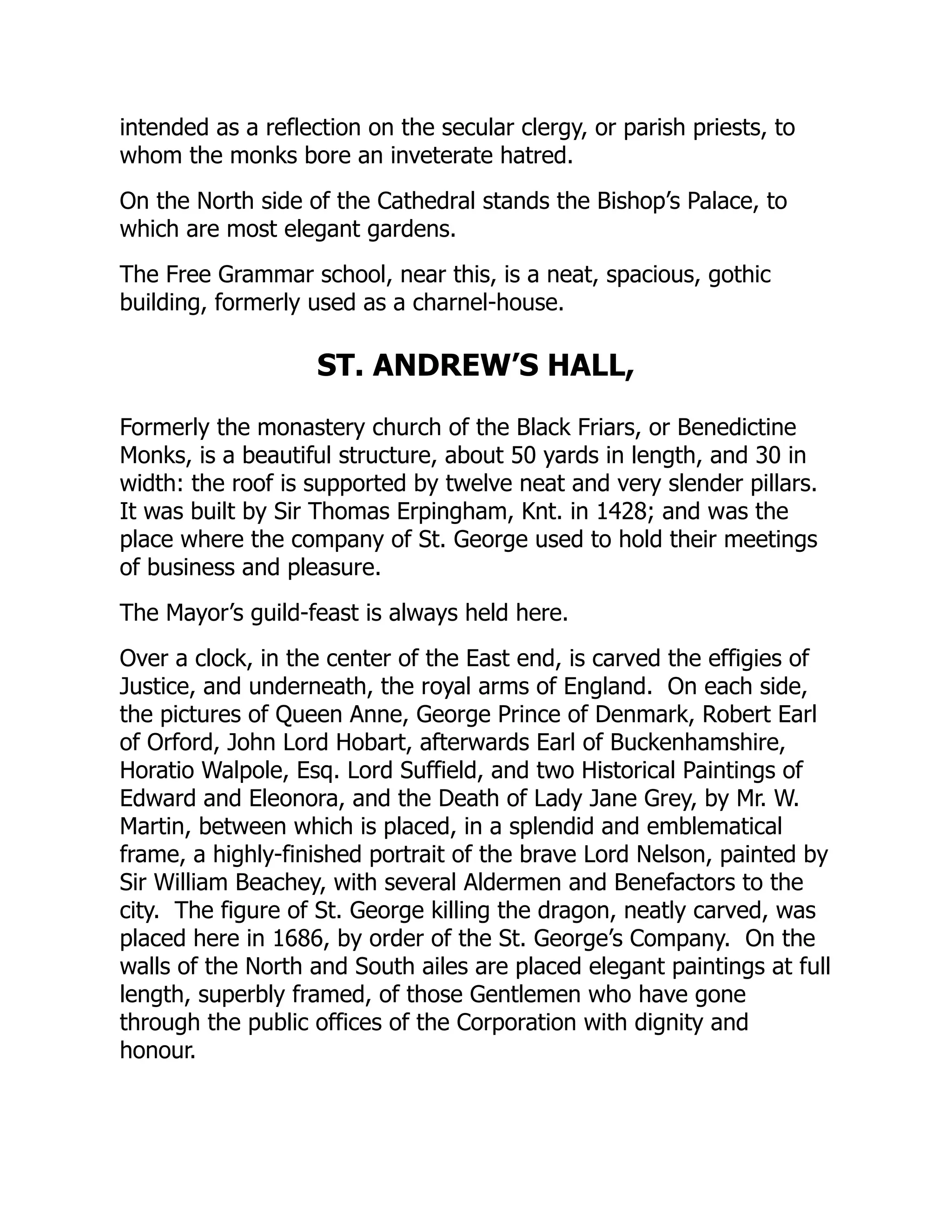 intended as a reflection on the secular clergy, or parish priests, to
whom the monks bore an inveterate hatred.
On the North side of the Cathedral stands the Bishop’s Palace, to
which are most elegant gardens.
The Free Grammar school, near this, is a neat, spacious, gothic
building, formerly used as a charnel-house.
ST. ANDREW’S HALL,
Formerly the monastery church of the Black Friars, or Benedictine
Monks, is a beautiful structure, about 50 yards in length, and 30 in
width: the roof is supported by twelve neat and very slender pillars.
It was built by Sir Thomas Erpingham, Knt. in 1428; and was the
place where the company of St. George used to hold their meetings
of business and pleasure.
The Mayor’s guild-feast is always held here.
Over a clock, in the center of the East end, is carved the effigies of
Justice, and underneath, the royal arms of England. On each side,
the pictures of Queen Anne, George Prince of Denmark, Robert Earl
of Orford, John Lord Hobart, afterwards Earl of Buckenhamshire,
Horatio Walpole, Esq. Lord Suffield, and two Historical Paintings of
Edward and Eleonora, and the Death of Lady Jane Grey, by Mr. W.
Martin, between which is placed, in a splendid and emblematical
frame, a highly-finished portrait of the brave Lord Nelson, painted by
Sir William Beachey, with several Aldermen and Benefactors to the
city. The figure of St. George killing the dragon, neatly carved, was
placed here in 1686, by order of the St. George’s Company. On the
walls of the North and South ailes are placed elegant paintings at full
length, superbly framed, of those Gentlemen who have gone
through the public offices of the Corporation with dignity and
honour.
 