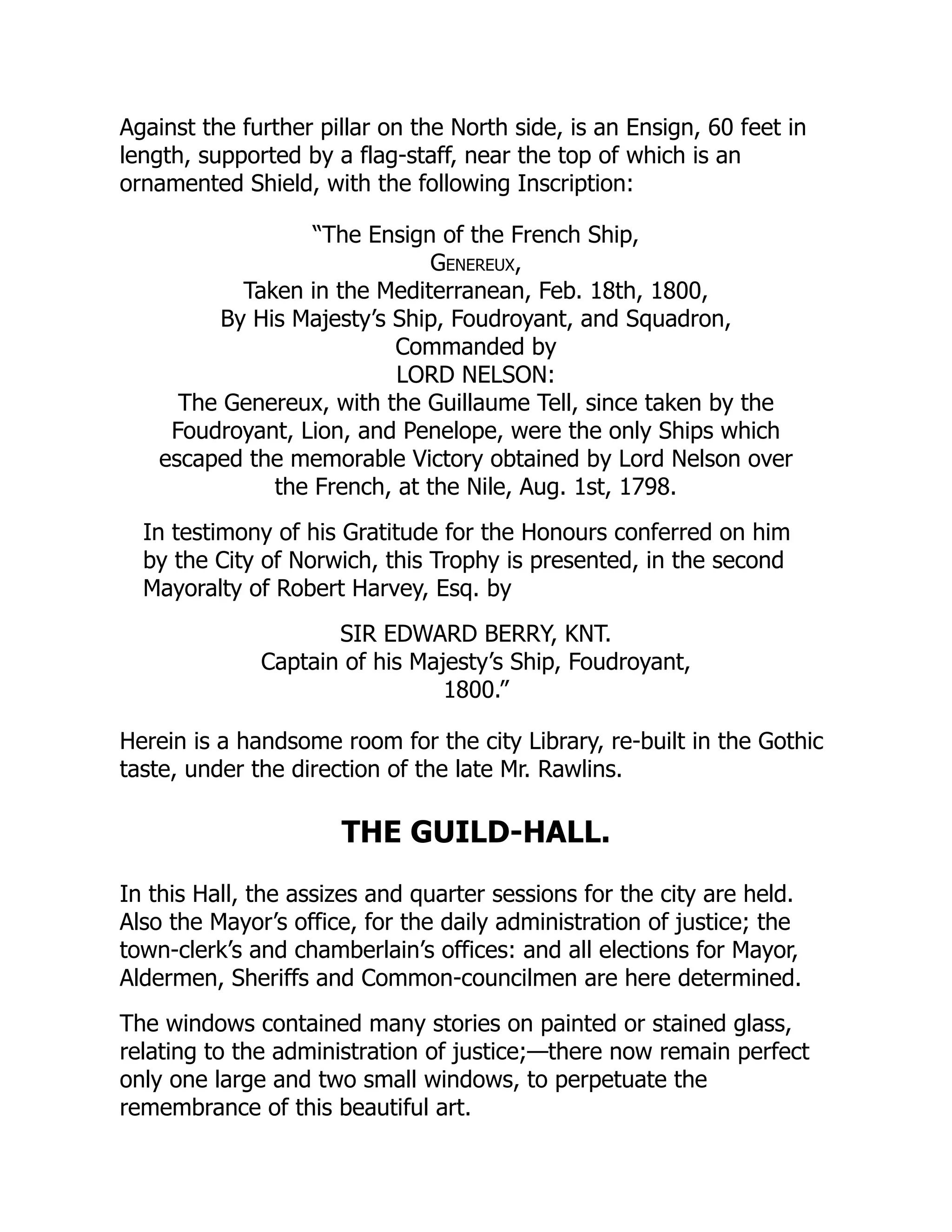 Against the further pillar on the North side, is an Ensign, 60 feet in
length, supported by a flag-staff, near the top of which is an
ornamented Shield, with the following Inscription:
“The Ensign of the French Ship,
Genereux,
Taken in the Mediterranean, Feb. 18th, 1800,
By His Majesty’s Ship, Foudroyant, and Squadron,
Commanded by
LORD NELSON:
The Genereux, with the Guillaume Tell, since taken by the
Foudroyant, Lion, and Penelope, were the only Ships which
escaped the memorable Victory obtained by Lord Nelson over
the French, at the Nile, Aug. 1st, 1798.
In testimony of his Gratitude for the Honours conferred on him
by the City of Norwich, this Trophy is presented, in the second
Mayoralty of Robert Harvey, Esq. by
SIR EDWARD BERRY, KNT.
Captain of his Majesty’s Ship, Foudroyant,
1800.”
Herein is a handsome room for the city Library, re-built in the Gothic
taste, under the direction of the late Mr. Rawlins.
THE GUILD-HALL.
In this Hall, the assizes and quarter sessions for the city are held.
Also the Mayor’s office, for the daily administration of justice; the
town-clerk’s and chamberlain’s offices: and all elections for Mayor,
Aldermen, Sheriffs and Common-councilmen are here determined.
The windows contained many stories on painted or stained glass,
relating to the administration of justice;—there now remain perfect
only one large and two small windows, to perpetuate the
remembrance of this beautiful art.
 