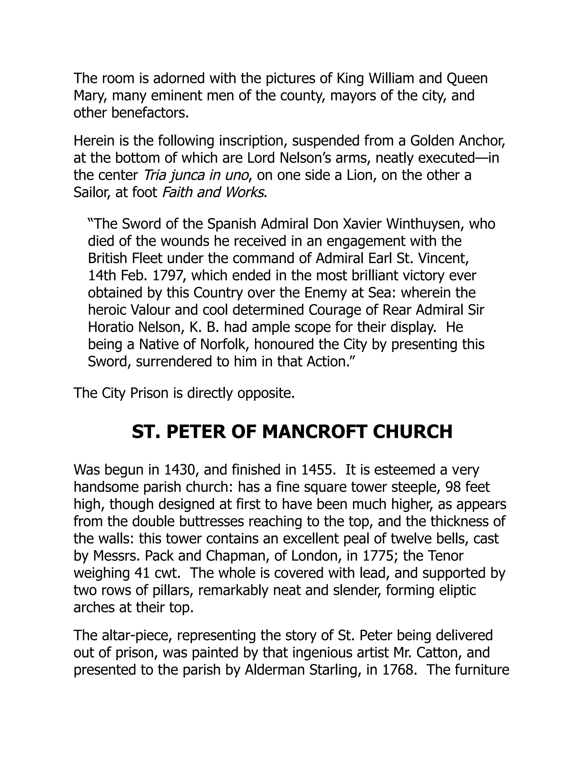 The room is adorned with the pictures of King William and Queen
Mary, many eminent men of the county, mayors of the city, and
other benefactors.
Herein is the following inscription, suspended from a Golden Anchor,
at the bottom of which are Lord Nelson’s arms, neatly executed—in
the center Tria junca in uno, on one side a Lion, on the other a
Sailor, at foot Faith and Works.
“The Sword of the Spanish Admiral Don Xavier Winthuysen, who
died of the wounds he received in an engagement with the
British Fleet under the command of Admiral Earl St. Vincent,
14th Feb. 1797, which ended in the most brilliant victory ever
obtained by this Country over the Enemy at Sea: wherein the
heroic Valour and cool determined Courage of Rear Admiral Sir
Horatio Nelson, K. B. had ample scope for their display. He
being a Native of Norfolk, honoured the City by presenting this
Sword, surrendered to him in that Action.”
The City Prison is directly opposite.
ST. PETER OF MANCROFT CHURCH
Was begun in 1430, and finished in 1455. It is esteemed a very
handsome parish church: has a fine square tower steeple, 98 feet
high, though designed at first to have been much higher, as appears
from the double buttresses reaching to the top, and the thickness of
the walls: this tower contains an excellent peal of twelve bells, cast
by Messrs. Pack and Chapman, of London, in 1775; the Tenor
weighing 41 cwt. The whole is covered with lead, and supported by
two rows of pillars, remarkably neat and slender, forming eliptic
arches at their top.
The altar-piece, representing the story of St. Peter being delivered
out of prison, was painted by that ingenious artist Mr. Catton, and
presented to the parish by Alderman Starling, in 1768. The furniture
 