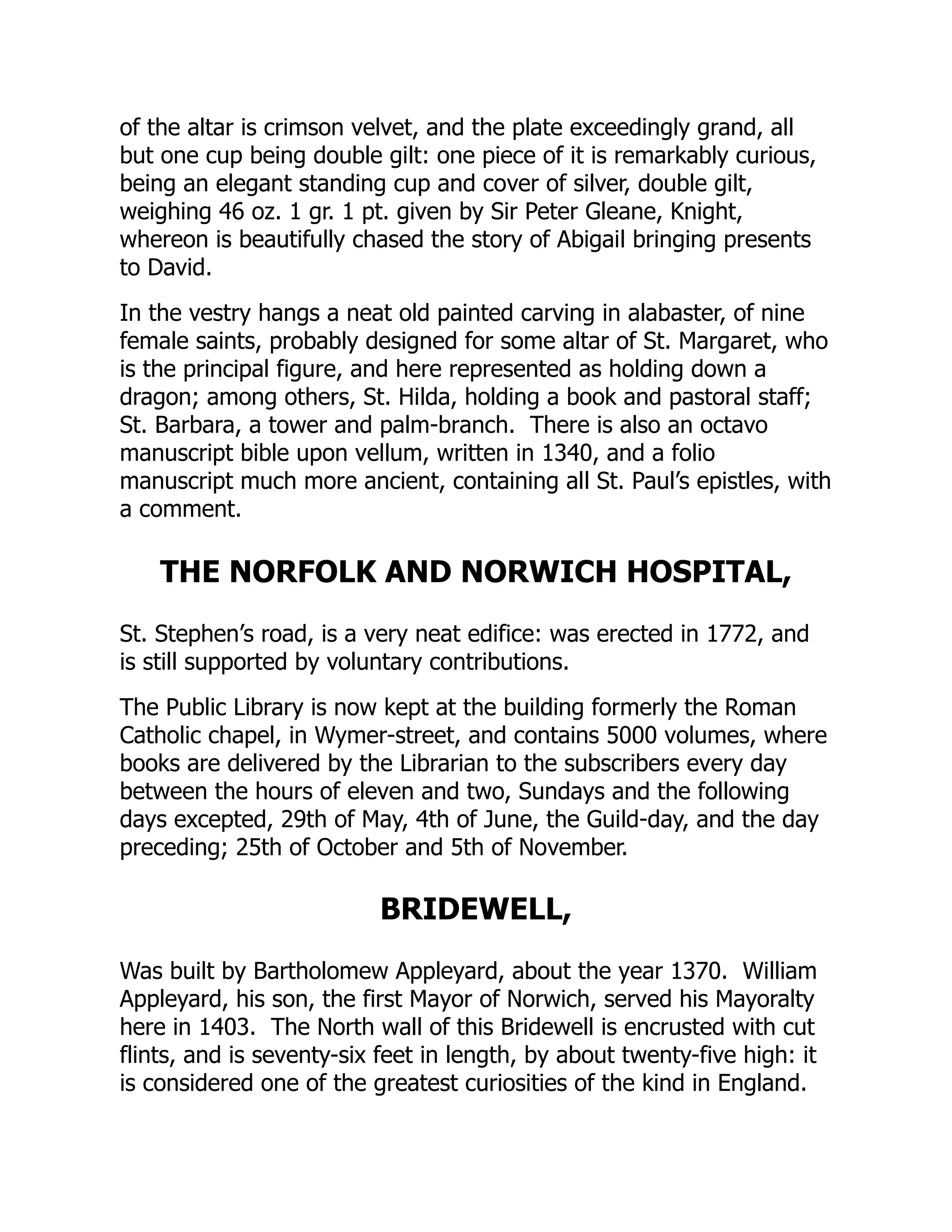 of the altar is crimson velvet, and the plate exceedingly grand, all
but one cup being double gilt: one piece of it is remarkably curious,
being an elegant standing cup and cover of silver, double gilt,
weighing 46 oz. 1 gr. 1 pt. given by Sir Peter Gleane, Knight,
whereon is beautifully chased the story of Abigail bringing presents
to David.
In the vestry hangs a neat old painted carving in alabaster, of nine
female saints, probably designed for some altar of St. Margaret, who
is the principal figure, and here represented as holding down a
dragon; among others, St. Hilda, holding a book and pastoral staff;
St. Barbara, a tower and palm-branch. There is also an octavo
manuscript bible upon vellum, written in 1340, and a folio
manuscript much more ancient, containing all St. Paul’s epistles, with
a comment.
THE NORFOLK AND NORWICH HOSPITAL,
St. Stephen’s road, is a very neat edifice: was erected in 1772, and
is still supported by voluntary contributions.
The Public Library is now kept at the building formerly the Roman
Catholic chapel, in Wymer-street, and contains 5000 volumes, where
books are delivered by the Librarian to the subscribers every day
between the hours of eleven and two, Sundays and the following
days excepted, 29th of May, 4th of June, the Guild-day, and the day
preceding; 25th of October and 5th of November.
BRIDEWELL,
Was built by Bartholomew Appleyard, about the year 1370. William
Appleyard, his son, the first Mayor of Norwich, served his Mayoralty
here in 1403. The North wall of this Bridewell is encrusted with cut
flints, and is seventy-six feet in length, by about twenty-five high: it
is considered one of the greatest curiosities of the kind in England.
 
