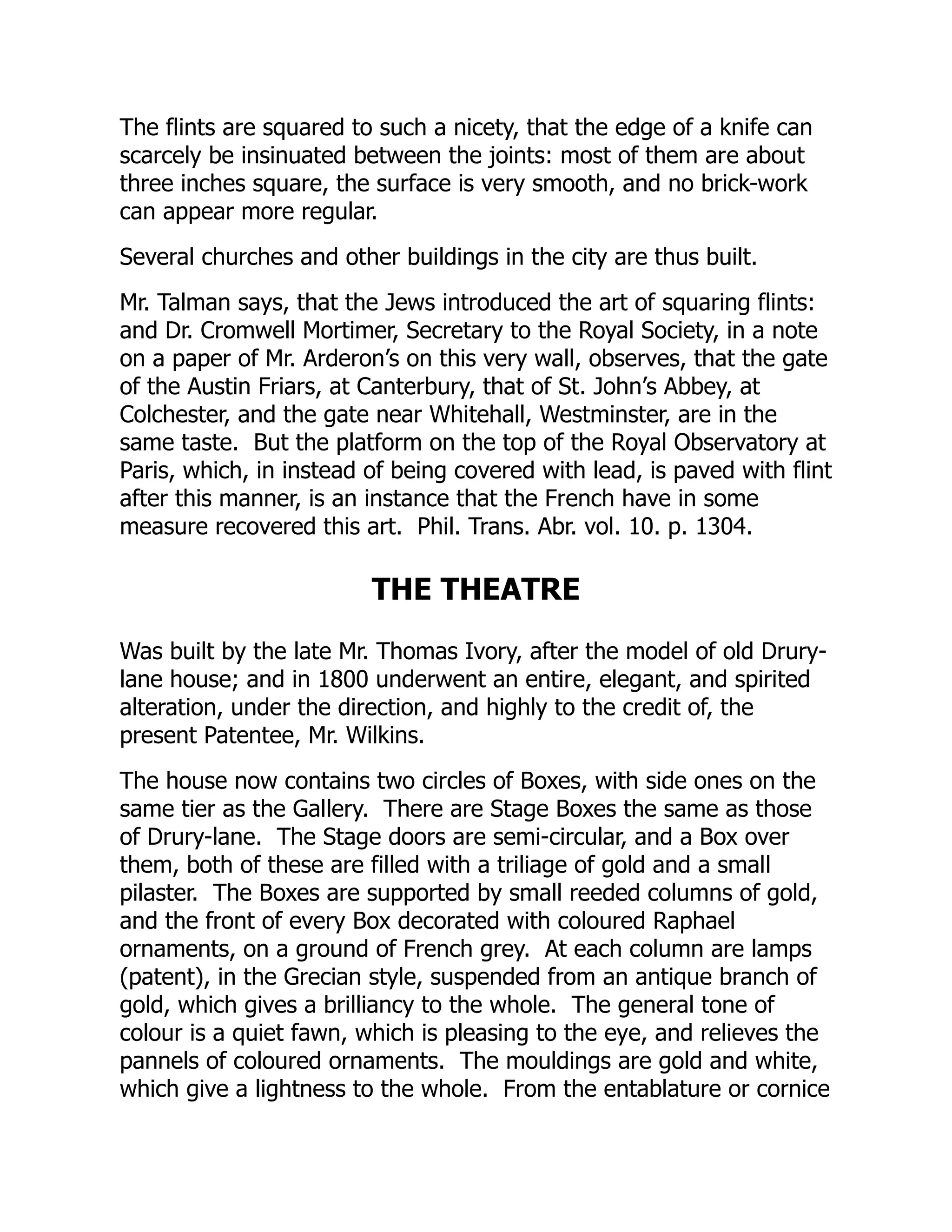 The flints are squared to such a nicety, that the edge of a knife can
scarcely be insinuated between the joints: most of them are about
three inches square, the surface is very smooth, and no brick-work
can appear more regular.
Several churches and other buildings in the city are thus built.
Mr. Talman says, that the Jews introduced the art of squaring flints:
and Dr. Cromwell Mortimer, Secretary to the Royal Society, in a note
on a paper of Mr. Arderon’s on this very wall, observes, that the gate
of the Austin Friars, at Canterbury, that of St. John’s Abbey, at
Colchester, and the gate near Whitehall, Westminster, are in the
same taste. But the platform on the top of the Royal Observatory at
Paris, which, in instead of being covered with lead, is paved with flint
after this manner, is an instance that the French have in some
measure recovered this art. Phil. Trans. Abr. vol. 10. p. 1304.
THE THEATRE
Was built by the late Mr. Thomas Ivory, after the model of old Drury-
lane house; and in 1800 underwent an entire, elegant, and spirited
alteration, under the direction, and highly to the credit of, the
present Patentee, Mr. Wilkins.
The house now contains two circles of Boxes, with side ones on the
same tier as the Gallery. There are Stage Boxes the same as those
of Drury-lane. The Stage doors are semi-circular, and a Box over
them, both of these are filled with a triliage of gold and a small
pilaster. The Boxes are supported by small reeded columns of gold,
and the front of every Box decorated with coloured Raphael
ornaments, on a ground of French grey. At each column are lamps
(patent), in the Grecian style, suspended from an antique branch of
gold, which gives a brilliancy to the whole. The general tone of
colour is a quiet fawn, which is pleasing to the eye, and relieves the
pannels of coloured ornaments. The mouldings are gold and white,
which give a lightness to the whole. From the entablature or cornice
 