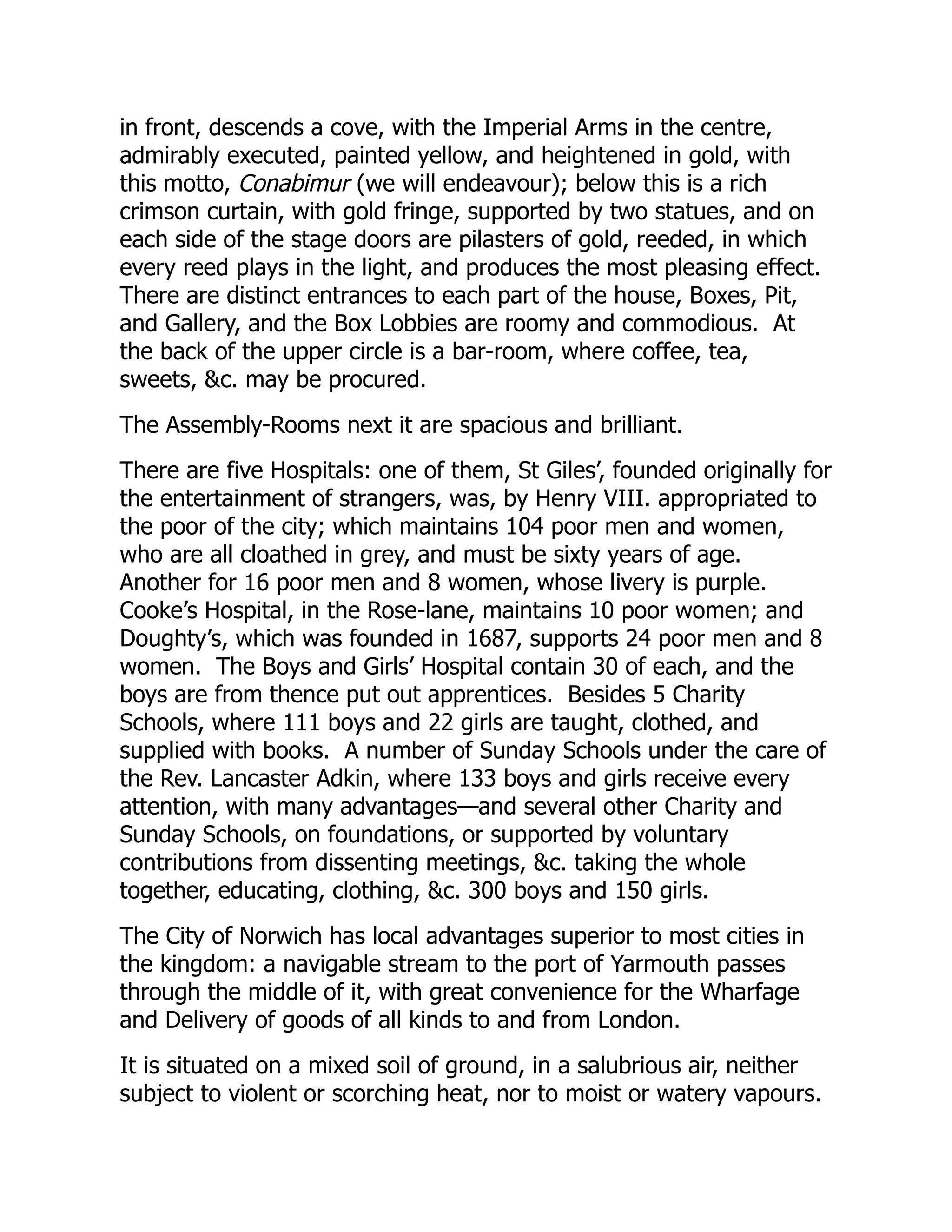 in front, descends a cove, with the Imperial Arms in the centre,
admirably executed, painted yellow, and heightened in gold, with
this motto, Conabimur (we will endeavour); below this is a rich
crimson curtain, with gold fringe, supported by two statues, and on
each side of the stage doors are pilasters of gold, reeded, in which
every reed plays in the light, and produces the most pleasing effect.
There are distinct entrances to each part of the house, Boxes, Pit,
and Gallery, and the Box Lobbies are roomy and commodious. At
the back of the upper circle is a bar-room, where coffee, tea,
sweets, &c. may be procured.
The Assembly-Rooms next it are spacious and brilliant.
There are five Hospitals: one of them, St Giles’, founded originally for
the entertainment of strangers, was, by Henry VIII. appropriated to
the poor of the city; which maintains 104 poor men and women,
who are all cloathed in grey, and must be sixty years of age.
Another for 16 poor men and 8 women, whose livery is purple.
Cooke’s Hospital, in the Rose-lane, maintains 10 poor women; and
Doughty’s, which was founded in 1687, supports 24 poor men and 8
women. The Boys and Girls’ Hospital contain 30 of each, and the
boys are from thence put out apprentices. Besides 5 Charity
Schools, where 111 boys and 22 girls are taught, clothed, and
supplied with books. A number of Sunday Schools under the care of
the Rev. Lancaster Adkin, where 133 boys and girls receive every
attention, with many advantages—and several other Charity and
Sunday Schools, on foundations, or supported by voluntary
contributions from dissenting meetings, &c. taking the whole
together, educating, clothing, &c. 300 boys and 150 girls.
The City of Norwich has local advantages superior to most cities in
the kingdom: a navigable stream to the port of Yarmouth passes
through the middle of it, with great convenience for the Wharfage
and Delivery of goods of all kinds to and from London.
It is situated on a mixed soil of ground, in a salubrious air, neither
subject to violent or scorching heat, nor to moist or watery vapours.
 