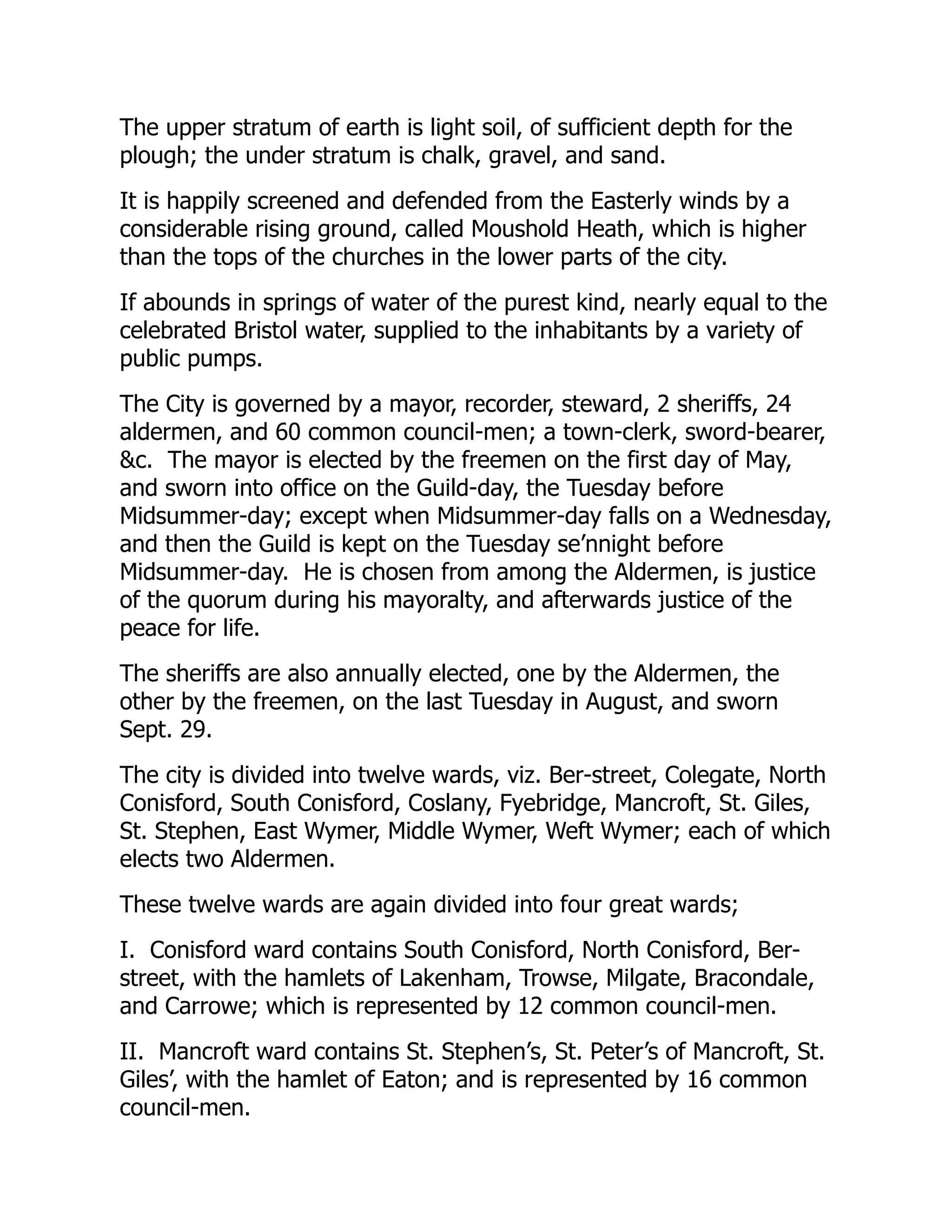 The upper stratum of earth is light soil, of sufficient depth for the
plough; the under stratum is chalk, gravel, and sand.
It is happily screened and defended from the Easterly winds by a
considerable rising ground, called Moushold Heath, which is higher
than the tops of the churches in the lower parts of the city.
If abounds in springs of water of the purest kind, nearly equal to the
celebrated Bristol water, supplied to the inhabitants by a variety of
public pumps.
The City is governed by a mayor, recorder, steward, 2 sheriffs, 24
aldermen, and 60 common council-men; a town-clerk, sword-bearer,
&c. The mayor is elected by the freemen on the first day of May,
and sworn into office on the Guild-day, the Tuesday before
Midsummer-day; except when Midsummer-day falls on a Wednesday,
and then the Guild is kept on the Tuesday se’nnight before
Midsummer-day. He is chosen from among the Aldermen, is justice
of the quorum during his mayoralty, and afterwards justice of the
peace for life.
The sheriffs are also annually elected, one by the Aldermen, the
other by the freemen, on the last Tuesday in August, and sworn
Sept. 29.
The city is divided into twelve wards, viz. Ber-street, Colegate, North
Conisford, South Conisford, Coslany, Fyebridge, Mancroft, St. Giles,
St. Stephen, East Wymer, Middle Wymer, Weft Wymer; each of which
elects two Aldermen.
These twelve wards are again divided into four great wards;
I. Conisford ward contains South Conisford, North Conisford, Ber-
street, with the hamlets of Lakenham, Trowse, Milgate, Bracondale,
and Carrowe; which is represented by 12 common council-men.
II. Mancroft ward contains St. Stephen’s, St. Peter’s of Mancroft, St.
Giles’, with the hamlet of Eaton; and is represented by 16 common
council-men.
 