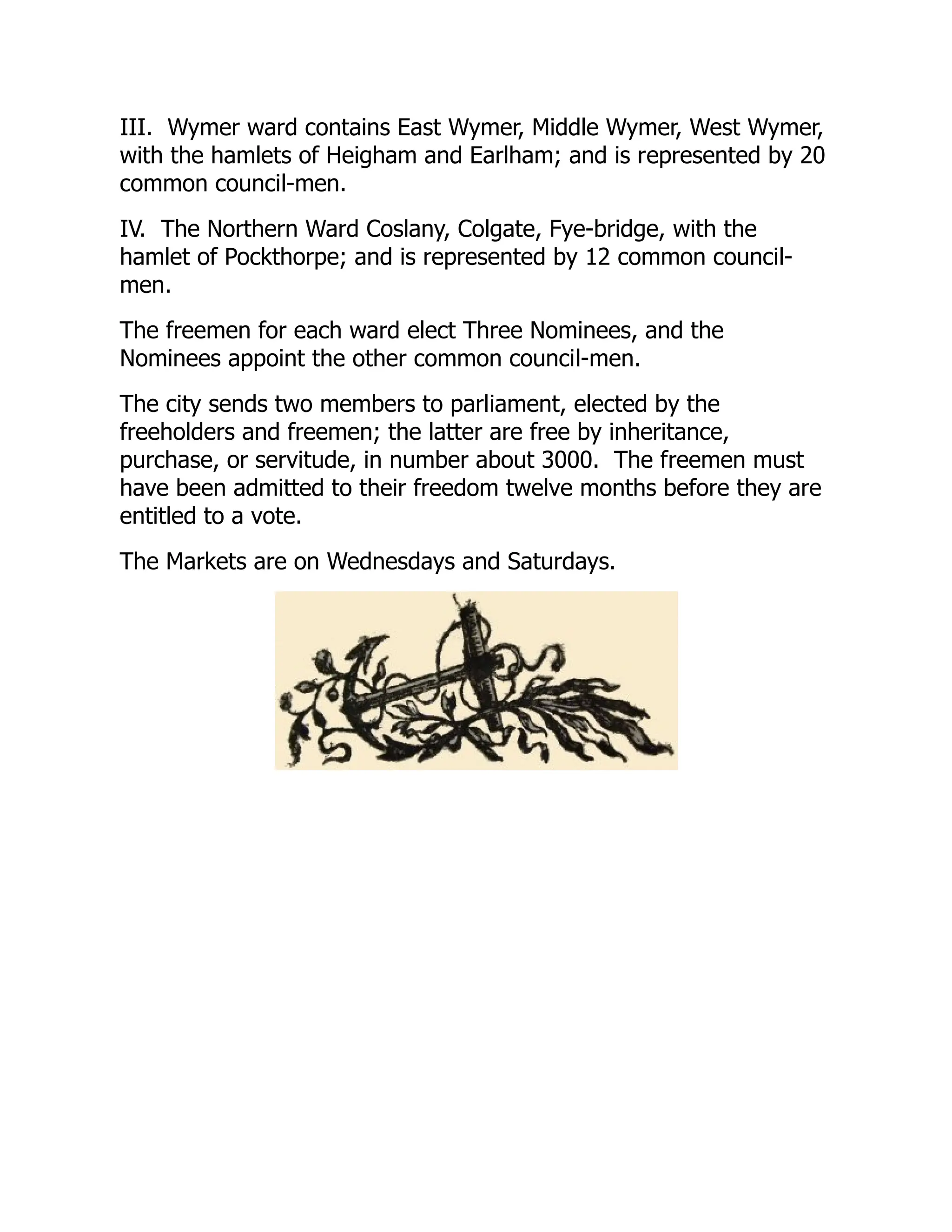 III. Wymer ward contains East Wymer, Middle Wymer, West Wymer,
with the hamlets of Heigham and Earlham; and is represented by 20
common council-men.
IV. The Northern Ward Coslany, Colgate, Fye-bridge, with the
hamlet of Pockthorpe; and is represented by 12 common council-
men.
The freemen for each ward elect Three Nominees, and the
Nominees appoint the other common council-men.
The city sends two members to parliament, elected by the
freeholders and freemen; the latter are free by inheritance,
purchase, or servitude, in number about 3000. The freemen must
have been admitted to their freedom twelve months before they are
entitled to a vote.
The Markets are on Wednesdays and Saturdays.
 
