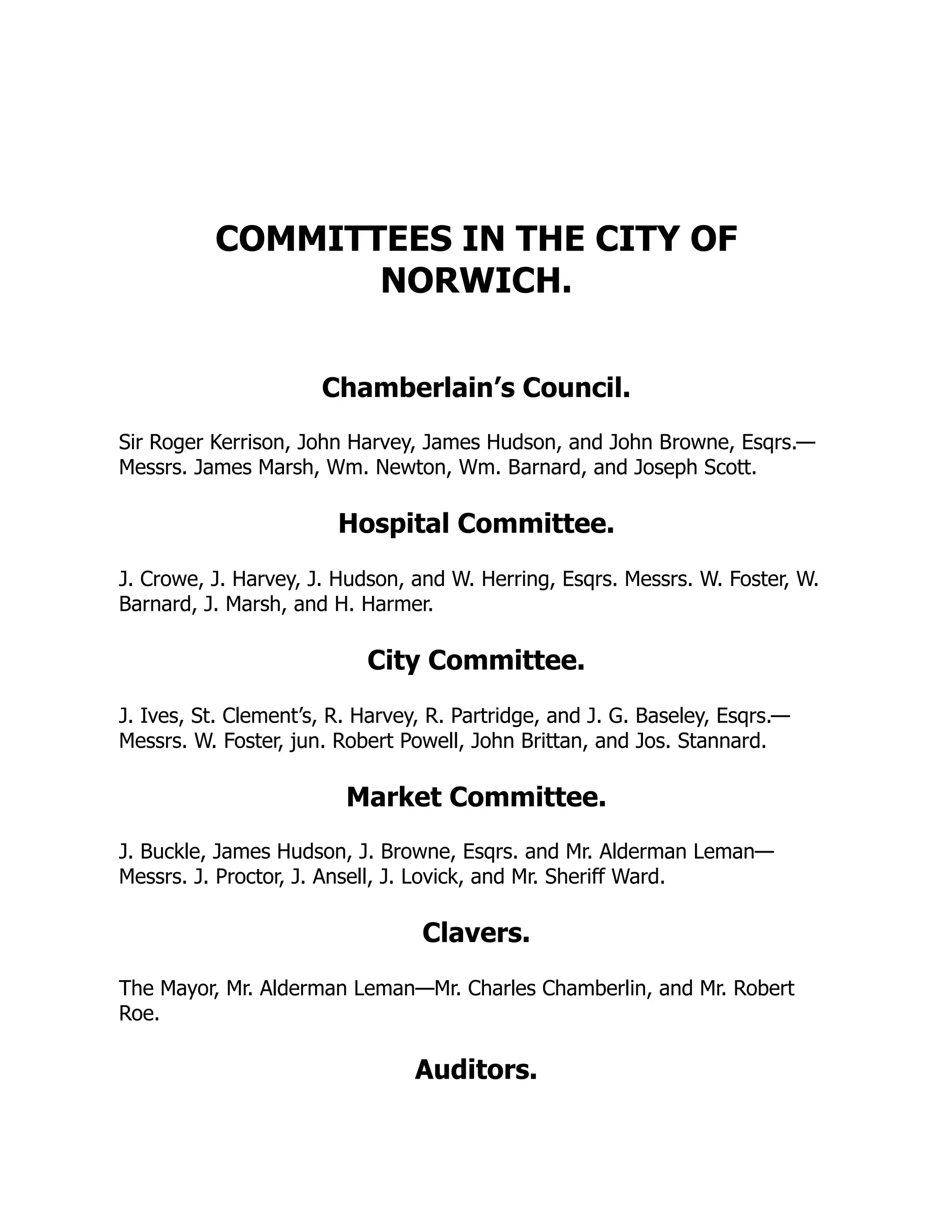 COMMITTEES IN THE CITY OF
NORWICH.
Chamberlain’s Council.
Sir Roger Kerrison, John Harvey, James Hudson, and John Browne, Esqrs.—
Messrs. James Marsh, Wm. Newton, Wm. Barnard, and Joseph Scott.
Hospital Committee.
J. Crowe, J. Harvey, J. Hudson, and W. Herring, Esqrs. Messrs. W. Foster, W.
Barnard, J. Marsh, and H. Harmer.
City Committee.
J. Ives, St. Clement’s, R. Harvey, R. Partridge, and J. G. Baseley, Esqrs.—
Messrs. W. Foster, jun. Robert Powell, John Brittan, and Jos. Stannard.
Market Committee.
J. Buckle, James Hudson, J. Browne, Esqrs. and Mr. Alderman Leman—
Messrs. J. Proctor, J. Ansell, J. Lovick, and Mr. Sheriff Ward.
Clavers.
The Mayor, Mr. Alderman Leman—Mr. Charles Chamberlin, and Mr. Robert
Roe.
Auditors.
 