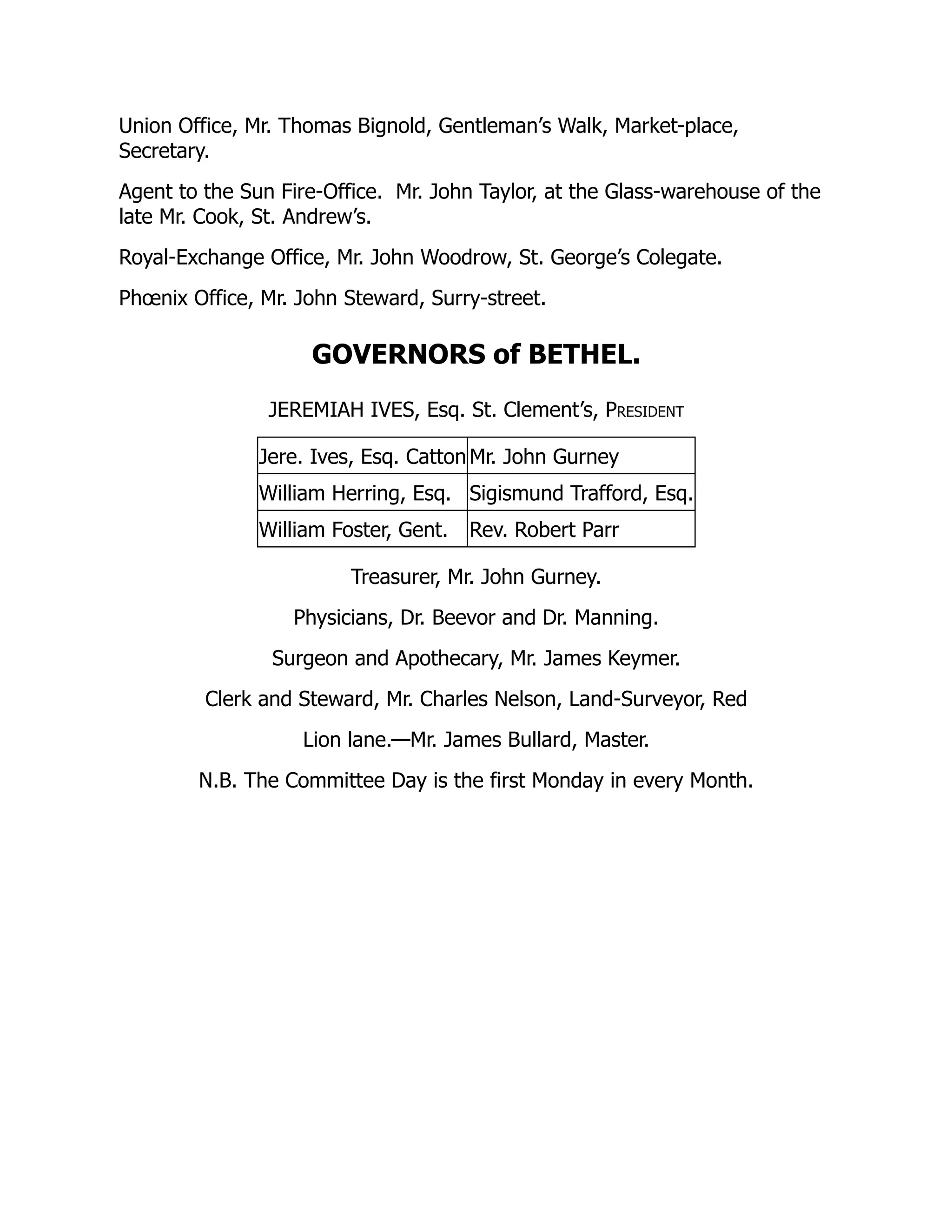 Union Office, Mr. Thomas Bignold, Gentleman’s Walk, Market-place,
Secretary.
Agent to the Sun Fire-Office. Mr. John Taylor, at the Glass-warehouse of the
late Mr. Cook, St. Andrew’s.
Royal-Exchange Office, Mr. John Woodrow, St. George’s Colegate.
Phœnix Office, Mr. John Steward, Surry-street.
GOVERNORS of BETHEL.
JEREMIAH IVES, Esq. St. Clement’s, President
Jere. Ives, Esq. Catton Mr. John Gurney
William Herring, Esq. Sigismund Trafford, Esq.
William Foster, Gent. Rev. Robert Parr
Treasurer, Mr. John Gurney.
Physicians, Dr. Beevor and Dr. Manning.
Surgeon and Apothecary, Mr. James Keymer.
Clerk and Steward, Mr. Charles Nelson, Land-Surveyor, Red
Lion lane.—Mr. James Bullard, Master.
N.B. The Committee Day is the first Monday in every Month.
 