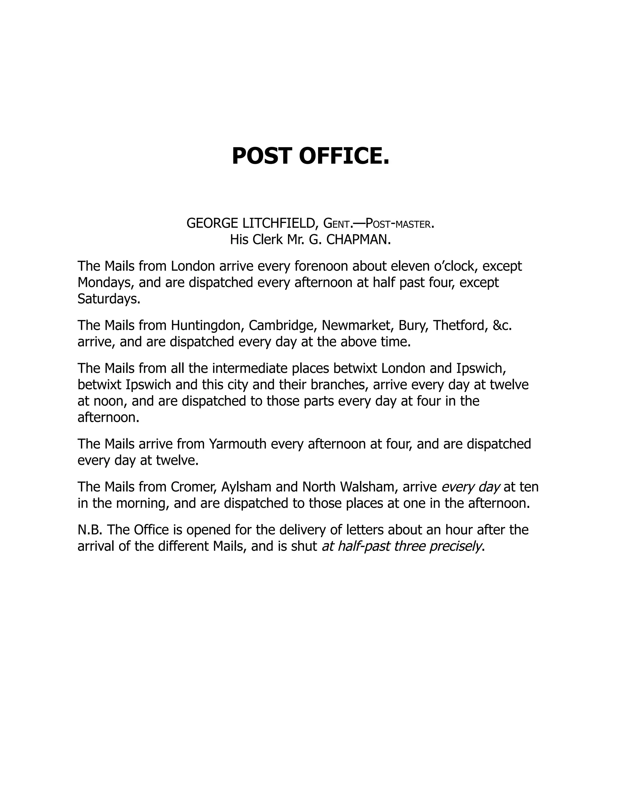 POST OFFICE.
GEORGE LITCHFIELD, Gent.—Post-master.
His Clerk Mr. G. CHAPMAN.
The Mails from London arrive every forenoon about eleven o’clock, except
Mondays, and are dispatched every afternoon at half past four, except
Saturdays.
The Mails from Huntingdon, Cambridge, Newmarket, Bury, Thetford, &c.
arrive, and are dispatched every day at the above time.
The Mails from all the intermediate places betwixt London and Ipswich,
betwixt Ipswich and this city and their branches, arrive every day at twelve
at noon, and are dispatched to those parts every day at four in the
afternoon.
The Mails arrive from Yarmouth every afternoon at four, and are dispatched
every day at twelve.
The Mails from Cromer, Aylsham and North Walsham, arrive every day at ten
in the morning, and are dispatched to those places at one in the afternoon.
N.B. The Office is opened for the delivery of letters about an hour after the
arrival of the different Mails, and is shut at half-past three precisely.
 