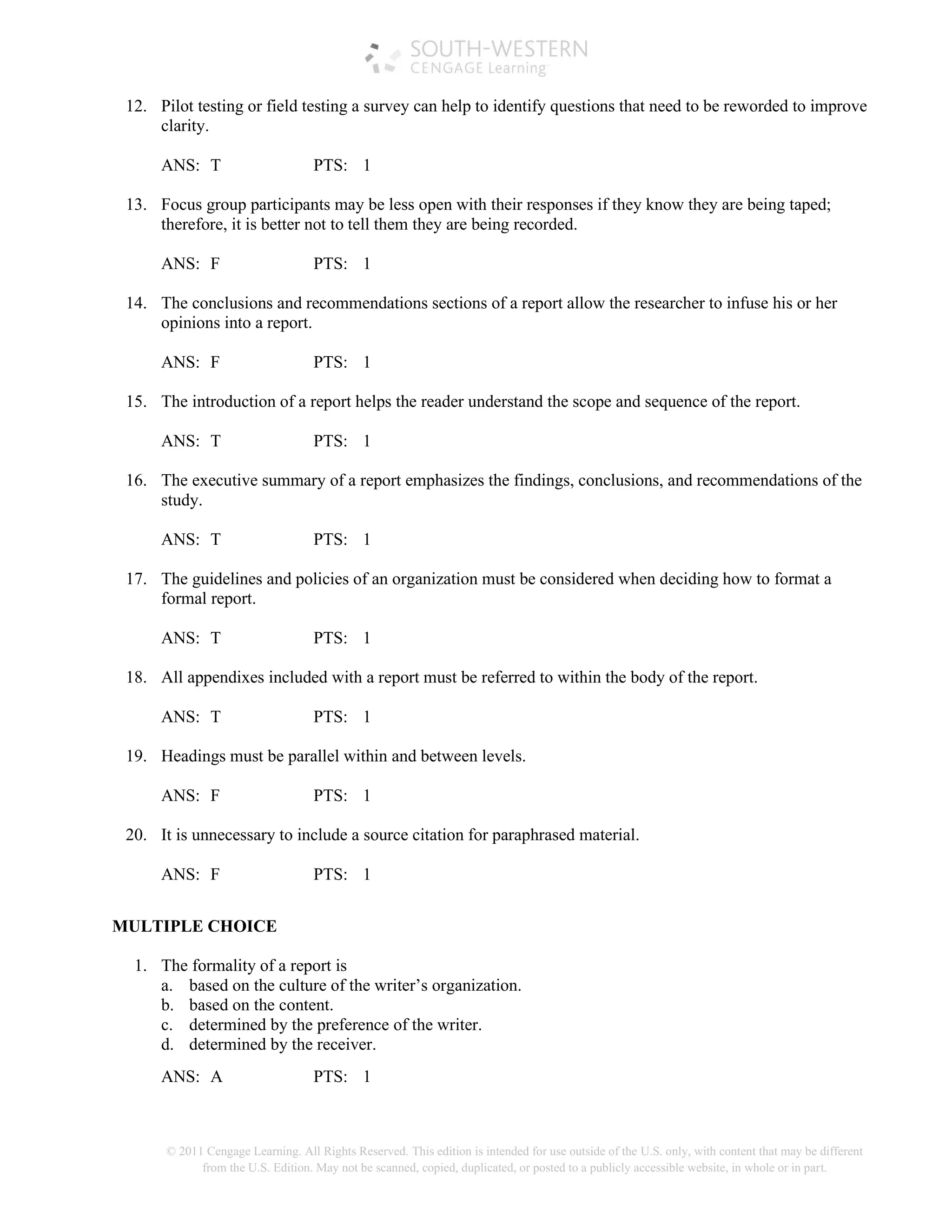 © 2011 Cengage Learning. All Rights Reserved. This edition is intended for use outside of the U.S. only, with content that may be different
from the U.S. Edition. May not be scanned, copied, duplicated, or posted to a publicly accessible website, in whole or in part.
12. Pilot testing or field testing a survey can help to identify questions that need to be reworded to improve
clarity.
ANS: T PTS: 1
13. Focus group participants may be less open with their responses if they know they are being taped;
therefore, it is better not to tell them they are being recorded.
ANS: F PTS: 1
14. The conclusions and recommendations sections of a report allow the researcher to infuse his or her
opinions into a report.
ANS: F PTS: 1
15. The introduction of a report helps the reader understand the scope and sequence of the report.
ANS: T PTS: 1
16. The executive summary of a report emphasizes the findings, conclusions, and recommendations of the
study.
ANS: T PTS: 1
17. The guidelines and policies of an organization must be considered when deciding how to format a
formal report.
ANS: T PTS: 1
18. All appendixes included with a report must be referred to within the body of the report.
ANS: T PTS: 1
19. Headings must be parallel within and between levels.
ANS: F PTS: 1
20. It is unnecessary to include a source citation for paraphrased material.
ANS: F PTS: 1
MULTIPLE CHOICE
1. The formality of a report is
a. based on the culture of the writer’s organization.
b. based on the content.
c. determined by the preference of the writer.
d. determined by the receiver.
ANS: A PTS: 1
 