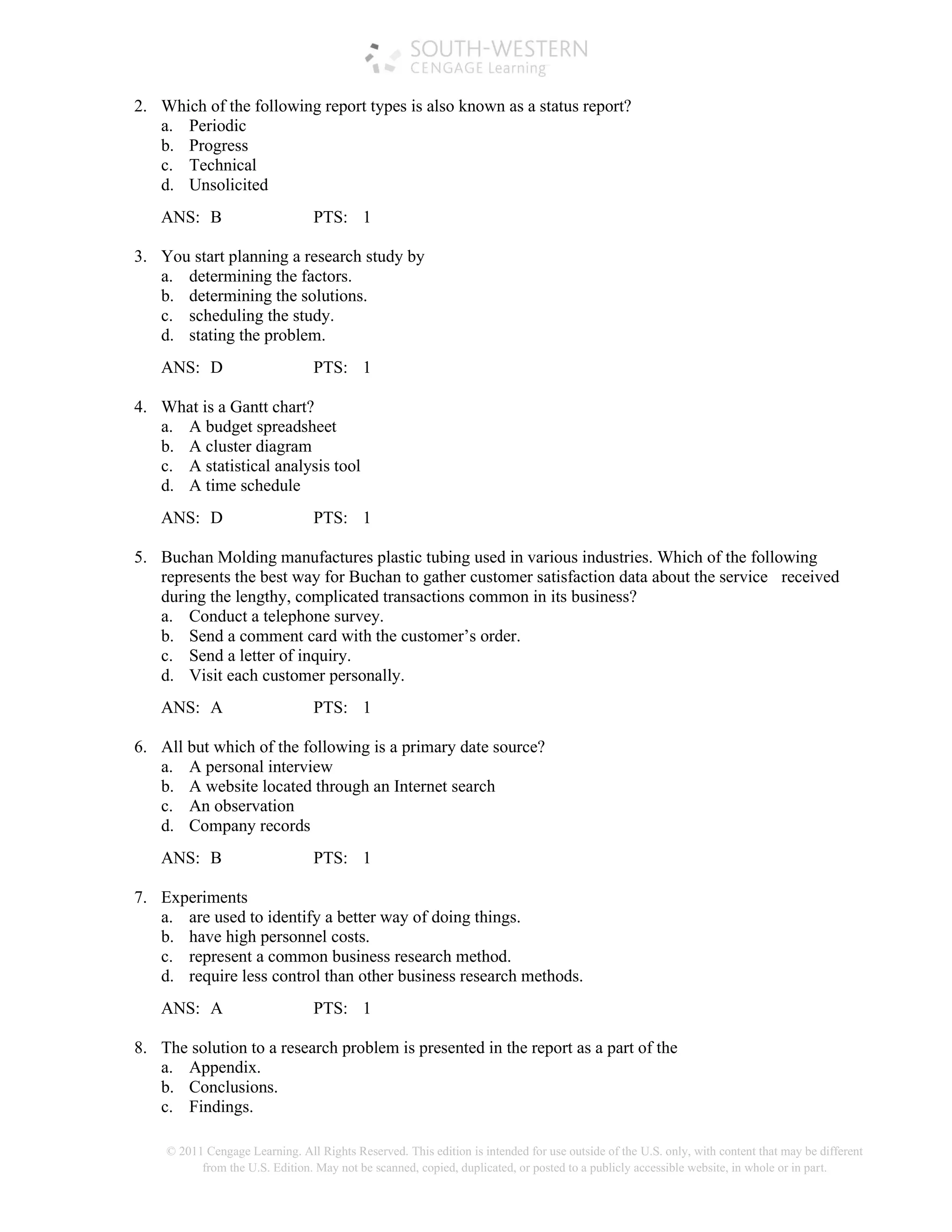 © 2011 Cengage Learning. All Rights Reserved. This edition is intended for use outside of the U.S. only, with content that may be different
from the U.S. Edition. May not be scanned, copied, duplicated, or posted to a publicly accessible website, in whole or in part.
2. Which of the following report types is also known as a status report?
a. Periodic
b. Progress
c. Technical
d. Unsolicited
ANS: B PTS: 1
3. You start planning a research study by
a. determining the factors.
b. determining the solutions.
c. scheduling the study.
d. stating the problem.
ANS: D PTS: 1
4. What is a Gantt chart?
a. A budget spreadsheet
b. A cluster diagram
c. A statistical analysis tool
d. A time schedule
ANS: D PTS: 1
5. Buchan Molding manufactures plastic tubing used in various industries. Which of the following
represents the best way for Buchan to gather customer satisfaction data about the service received
during the lengthy, complicated transactions common in its business?
a. Conduct a telephone survey.
b. Send a comment card with the customer’s order.
c. Send a letter of inquiry.
d. Visit each customer personally.
ANS: A PTS: 1
6. All but which of the following is a primary date source?
a. A personal interview
b. A website located through an Internet search
c. An observation
d. Company records
ANS: B PTS: 1
7. Experiments
a. are used to identify a better way of doing things.
b. have high personnel costs.
c. represent a common business research method.
d. require less control than other business research methods.
ANS: A PTS: 1
8. The solution to a research problem is presented in the report as a part of the
a. Appendix.
b. Conclusions.
c. Findings.
 