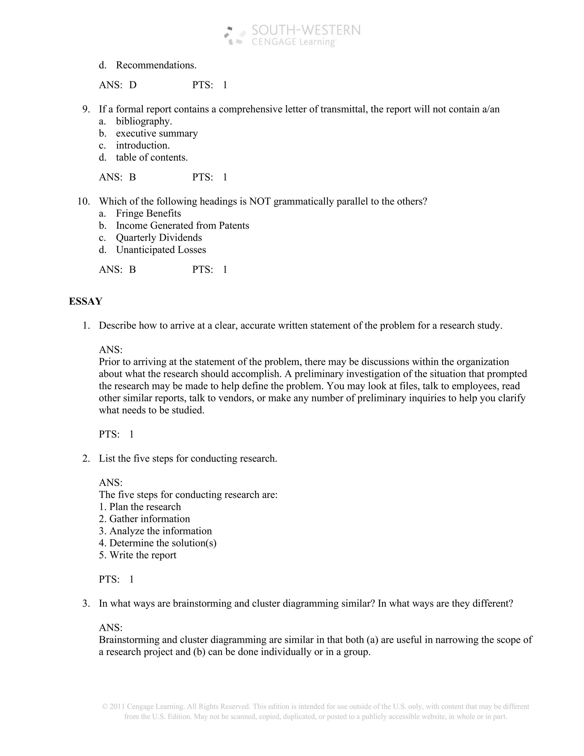 © 2011 Cengage Learning. All Rights Reserved. This edition is intended for use outside of the U.S. only, with content that may be different
from the U.S. Edition. May not be scanned, copied, duplicated, or posted to a publicly accessible website, in whole or in part.
d. Recommendations.
ANS: D PTS: 1
9. If a formal report contains a comprehensive letter of transmittal, the report will not contain a/an
a. bibliography.
b. executive summary
c. introduction.
d. table of contents.
ANS: B PTS: 1
10. Which of the following headings is NOT grammatically parallel to the others?
a. Fringe Benefits
b. Income Generated from Patents
c. Quarterly Dividends
d. Unanticipated Losses
ANS: B PTS: 1
ESSAY
1. Describe how to arrive at a clear, accurate written statement of the problem for a research study.
ANS:
Prior to arriving at the statement of the problem, there may be discussions within the organization
about what the research should accomplish. A preliminary investigation of the situation that prompted
the research may be made to help define the problem. You may look at files, talk to employees, read
other similar reports, talk to vendors, or make any number of preliminary inquiries to help you clarify
what needs to be studied.
PTS: 1
2. List the five steps for conducting research.
ANS:
The five steps for conducting research are:
1. Plan the research
2. Gather information
3. Analyze the information
4. Determine the solution(s)
5. Write the report
PTS: 1
3. In what ways are brainstorming and cluster diagramming similar? In what ways are they different?
ANS:
Brainstorming and cluster diagramming are similar in that both (a) are useful in narrowing the scope of
a research project and (b) can be done individually or in a group.
 