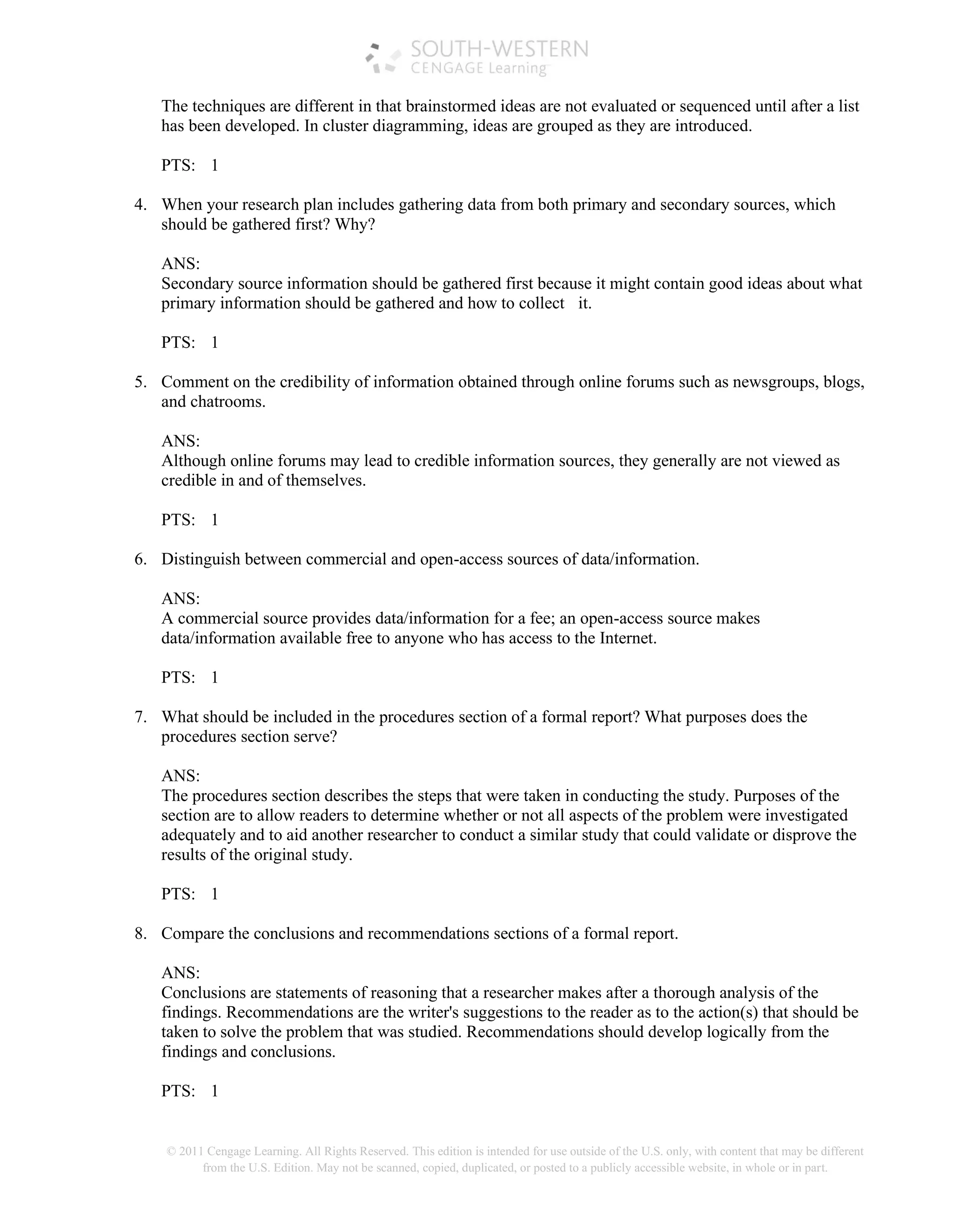 © 2011 Cengage Learning. All Rights Reserved. This edition is intended for use outside of the U.S. only, with content that may be different
from the U.S. Edition. May not be scanned, copied, duplicated, or posted to a publicly accessible website, in whole or in part.
The techniques are different in that brainstormed ideas are not evaluated or sequenced until after a list
has been developed. In cluster diagramming, ideas are grouped as they are introduced.
PTS: 1
4. When your research plan includes gathering data from both primary and secondary sources, which
should be gathered first? Why?
ANS:
Secondary source information should be gathered first because it might contain good ideas about what
primary information should be gathered and how to collect it.
PTS: 1
5. Comment on the credibility of information obtained through online forums such as newsgroups, blogs,
and chatrooms.
ANS:
Although online forums may lead to credible information sources, they generally are not viewed as
credible in and of themselves.
PTS: 1
6. Distinguish between commercial and open-access sources of data/information.
ANS:
A commercial source provides data/information for a fee; an open-access source makes
data/information available free to anyone who has access to the Internet.
PTS: 1
7. What should be included in the procedures section of a formal report? What purposes does the
procedures section serve?
ANS:
The procedures section describes the steps that were taken in conducting the study. Purposes of the
section are to allow readers to determine whether or not all aspects of the problem were investigated
adequately and to aid another researcher to conduct a similar study that could validate or disprove the
results of the original study.
PTS: 1
8. Compare the conclusions and recommendations sections of a formal report.
ANS:
Conclusions are statements of reasoning that a researcher makes after a thorough analysis of the
findings. Recommendations are the writer's suggestions to the reader as to the action(s) that should be
taken to solve the problem that was studied. Recommendations should develop logically from the
findings and conclusions.
PTS: 1
 