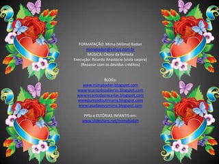 FORMATAÇÃO: Mima (Wilma) Badanmimabadan@yahoo.com.brMÚSICA: Choro da florestaExecução: Ricardo Anastácio (viola caipira)(Repasse com os devidos créditos)BLOGs: www.mimabadan.blogspot.comwwwrecantodepalavras.blogspot.comwwwrecantodasreceitas.blogspot.comwwwpurezadoutrinaria.blogspot.comwwwcasadavovomima.blogspot.comPPSs e ESTÓRIAS INFANTIS em:www.slideshare.net/mimabadan