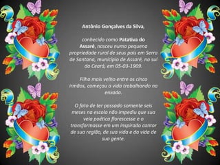 Antônio Gonçalves da Silva,conhecido como Patativa do Assaré, nasceu numa pequena propriedade rural de seus pais em Serra de Santana, município de Assaré, no sul do Ceará, em 05-03-1909. Filho mais velho entre os cinco irmãos, começou a vida trabalhando na enxada. O fato de ter passado somente seis meses na escola não impediu que sua veia poética florescesse e o transformasse em um inspirado cantor de sua região, de sua vida e da vida de sua gente. 