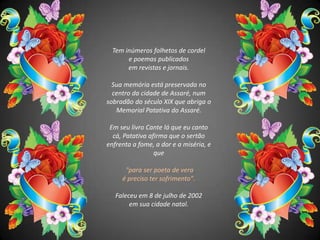 Tem inúmeros folhetos de cordel e poemas publicados em revistas e jornais. Sua memória está preservada no centro da cidade de Assaré, num sobradão do século XIX que abriga o Memorial Patativa do Assaré. Em seu livro Cante lá que eu canto cá, Patativa afirma que o sertão enfrenta a fome, a dor e a miséria, e que"para ser poeta de vera é preciso ter sofrimento".Faleceu em 8 de julho de 2002 em sua cidade natal.