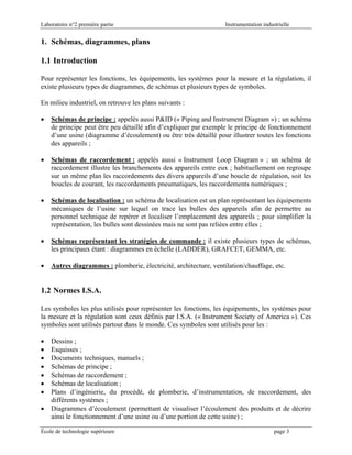 Laboratoire n°2 première partie Instrumentation industrielle
École de technologie supérieure page 3
1. Schémas, diagrammes, plans
1.1 Introduction
Pour représenter les fonctions, les équipements, les systèmes pour la mesure et la régulation, il
existe plusieurs types de diagrammes, de schémas et plusieurs types de symboles.
En milieu industriel, on retrouve les plans suivants :
• Schémas de principe : appelés aussi P&ID (« Piping and Instrument Diagram ») ; un schéma
de principe peut être peu détaillé afin d’expliquer par exemple le principe de fonctionnement
d’une usine (diagramme d’écoulement) ou être très détaillé pour illustrer toutes les fonctions
des appareils ;
• Schémas de raccordement : appelés aussi « Instrument Loop Diagram » ; un schéma de
raccordement illustre les branchements des appareils entre eux ; habituellement on regroupe
sur un même plan les raccordements des divers appareils d’une boucle de régulation, soit les
boucles de courant, les raccordements pneumatiques, les raccordements numériques ;
• Schémas de localisation : un schéma de localisation est un plan représentant les équipements
mécaniques de l’usine sur lequel on trace les bulles des appareils afin de permettre au
personnel technique de repérer et localiser l’emplacement des appareils ; pour simplifier la
représentation, les bulles sont dessinées mais ne sont pas reliées entre elles ;
• Schémas représentant les stratégies de commande : il existe plusieurs types de schémas,
les principaux étant : diagrammes en échelle (LADDER), GRAFCET, GEMMA, etc.
• Autres diagrammes : plomberie, électricité, architecture, ventilation/chauffage, etc.
1.2 Normes I.S.A.
Les symboles les plus utilisés pour représenter les fonctions, les équipements, les systèmes pour
la mesure et la régulation sont ceux définis par I.S.A. (« Instrument Society of America »). Ces
symboles sont utilisés partout dans le monde. Ces symboles sont utilisés pour les :
• Dessins ;
• Esquisses ;
• Documents techniques, manuels ;
• Schémas de principe ;
• Schémas de raccordement ;
• Schémas de localisation ;
• Plans d’ingénierie, du procédé, de plomberie, d’instrumentation, de raccordement, des
différents systèmes ;
• Diagrammes d’écoulement (permettant de visualiser l’écoulement des produits et de décrire
ainsi le fonctionnement d’une usine ou d’une portion de cette usine) ;
 