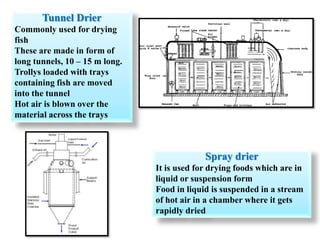 Tunnel Drier
Commonly used for drying
fish
These are made in form of
long tunnels, 10 – 15 m long.
Trollys loaded with trays
containing fish are moved
into the tunnel
Hot air is blown over the
material across the trays
Spray drier
It is used for drying foods which are in
liquid or suspension form
Food in liquid is suspended in a stream
of hot air in a chamber where it gets
rapidly dried
 