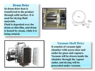 Drum Drier
In drum drier heat is
transferred to the product
through solid surface. It is
used for drying fluid
materials.
Fluid is deposited over the
drum as thin film, and drum
is heated by steam, while it is
being rotated.
Vacuum Shelf Drier
It consists of vacuum tight
chamber with access door and
outlet for gases and vapours.
Vacuum will be drawn inside the
chamber through the vapour
outlet, and drying will be
proceeded under vacuum.
 