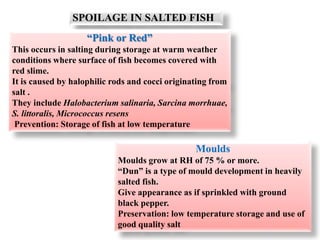 SPOILAGE IN SALTED FISH
“Pink or Red”
This occurs in salting during storage at warm weather
conditions where surface of fish becomes covered with
red slime.
It is caused by halophilic rods and cocci originating from
salt .
They include Halobacterium salinaria, Sarcina morrhuae,
S. littoralis, Micrococcus resens
Prevention: Storage of fish at low temperature
Moulds
Moulds grow at RH of 75 % or more.
“Dun” is a type of mould development in heavily
salted fish.
Give appearance as if sprinkled with ground
black pepper.
Preservation: low temperature storage and use of
good quality salt
 