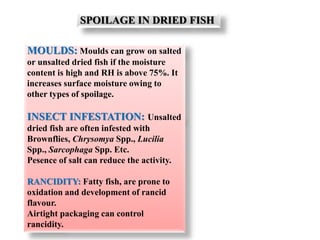 SPOILAGE IN DRIED FISH
MOULDS: Moulds can grow on salted
or unsalted dried fish if the moisture
content is high and RH is above 75%. It
increases surface moisture owing to
other types of spoilage.
INSECT INFESTATION: Unsalted
dried fish are often infested with
Brownflies, Chrysomya Spp., Lucilia
Spp., Sarcophaga Spp. Etc.
Pesence of salt can reduce the activity.
RANCIDITY: Fatty fish, are prone to
oxidation and development of rancid
flavour.
Airtight packaging can control
rancidity.
 