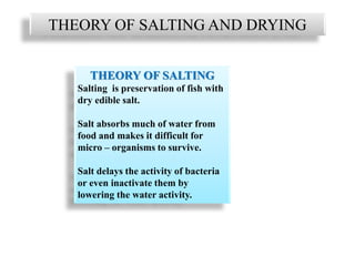 THEORY OF SALTING AND DRYING
THEORY OF SALTING
Salting is preservation of fish with
dry edible salt.
Salt absorbs much of water from
food and makes it difficult for
micro – organisms to survive.
Salt delays the activity of bacteria
or even inactivate them by
lowering the water activity.
 